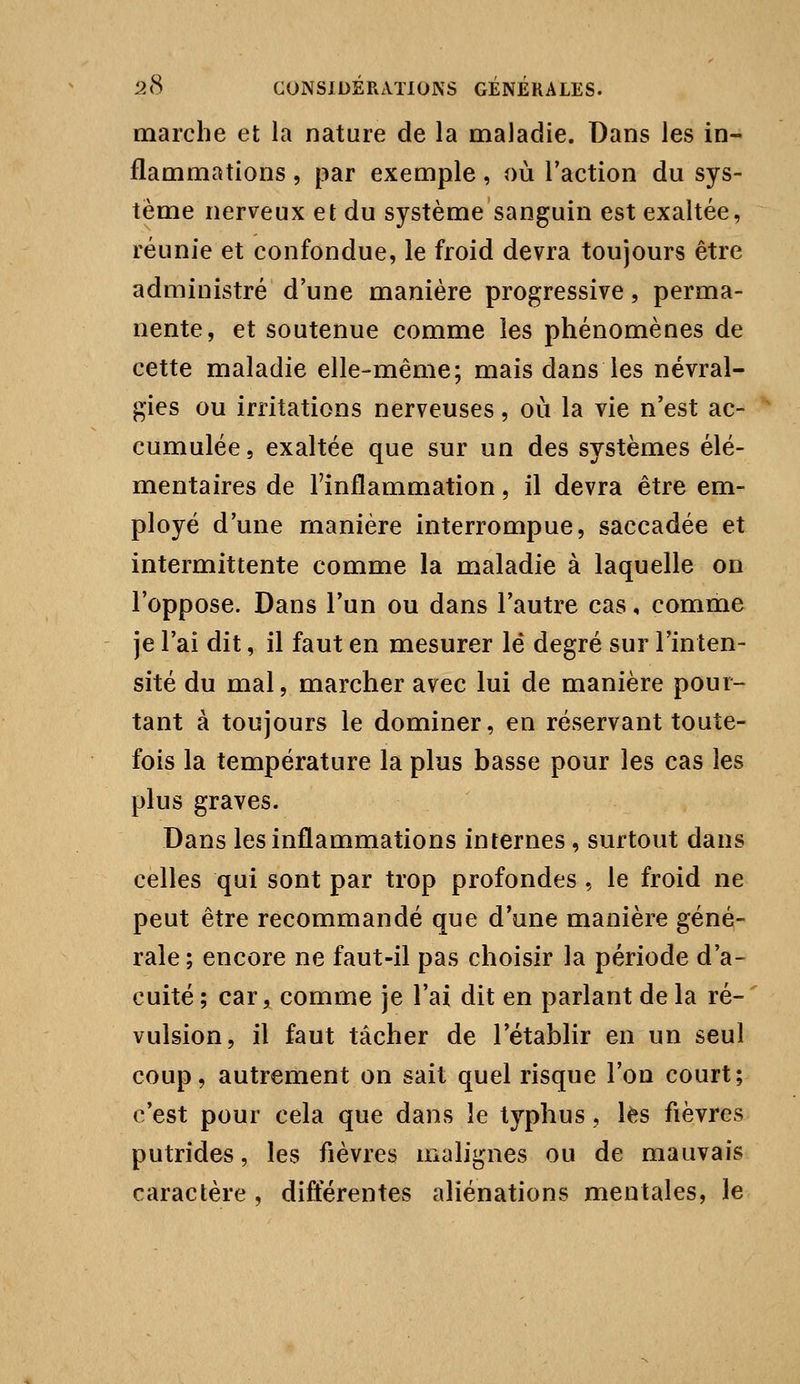 marche et la nature de la maladie. Dans les in- flammations , par exemple, où l'action du sys- tème nerveux et du système sanguin est exaltée, réunie et confondue, le froid devra toujours être administré d'une manière progressive, perma- nente, et soutenue comme les phénomènes de cette maladie elle-même; mais dans les névral- gies ou irritations nerveuses, où la vie n'est ac- cumulée, exaltée que sur un des systèmes élé- mentaires de l'inflammation, il devra être em- ployé d'une manière interrompue, saccadée et intermittente comme la maladie à laquelle on l'oppose. Dans l'un ou dans l'autre cas, comme je l'ai dit, il faut en mesurer lé degré sur l'inten- sité du mal, marcher avec lui de manière pour- tant à toujours le dominer, en réservant toute- fois la température la plus basse pour les cas les plus graves. Dans les inflammations internes, surtout dans celles qui sont par trop profondes , le froid ne peut être recommandé que d'une manière géné- rale; encore ne faut-il pas choisir la période d'a- cuité; car, comme je l'ai dit en parlant delà ré- vulsion, il faut tâcher de l'établir en un seul coup, autrement on sait quel risque l'on court; c'est pour cela que dans le typhus, lès fièvres putrides, les fièvres malignes ou de mauvais caractère , différentes aliénations mentales, le