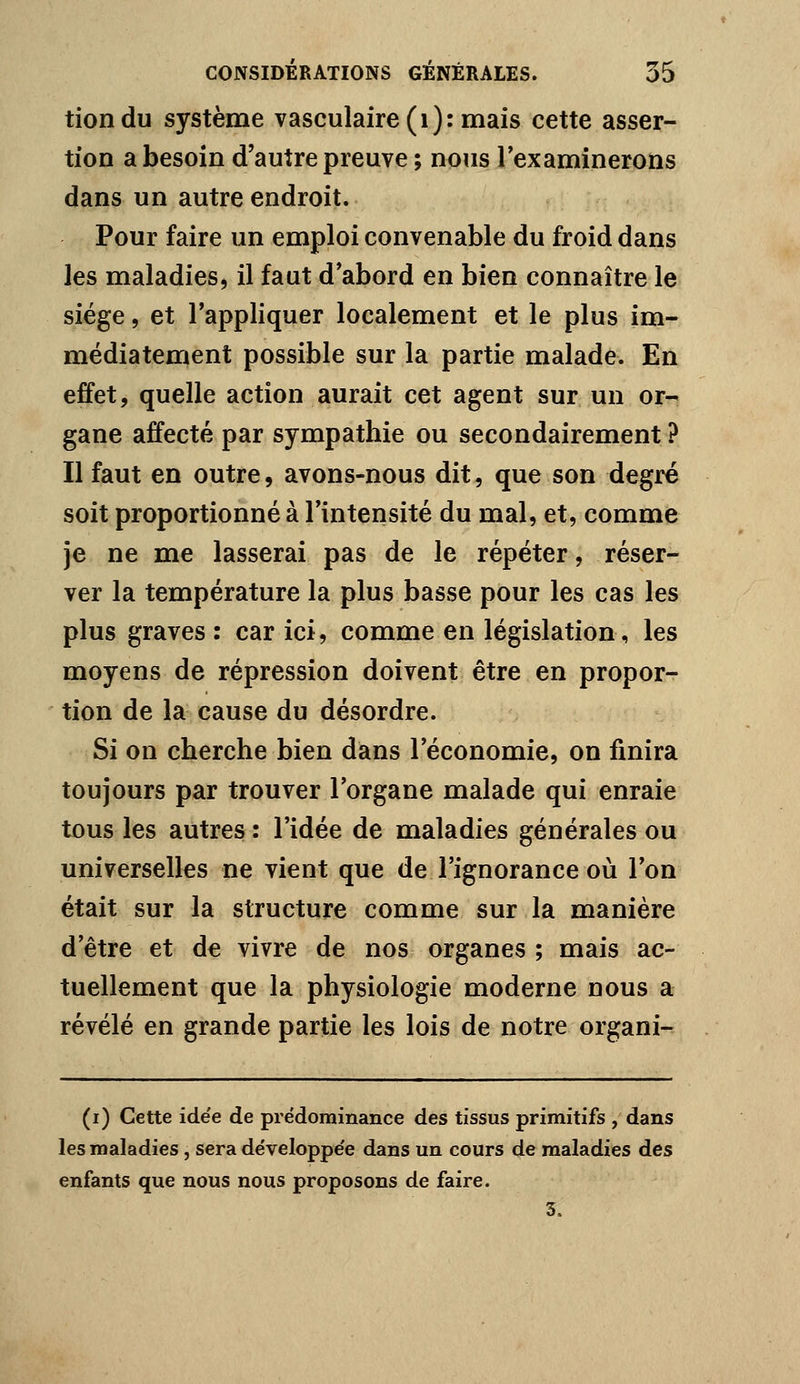 tiondu système vasculaire(i): mais cette asser- tion a besoin d'autre preuve ; nous Texamineroiis dans un autre endroit. Pour faire un emploi convenable du froid dans les maladies, il faut d'abord en bien connaître le siège, et l'appliquer localement et le plus im- médiatement possible sur la partie malade. En effet, quelle action aurait cet agent sur un or- gane affecté par sympathie ou secondairement ? Il faut en outre, avons-nous dit, que son degré soit proportionné à l'intensité du mal, et, comme je ne me lasserai pas de le répéter, réser- ver la température la plus basse pour les cas les plus graves : car ici, comme en législation, les moyens de répression doivent être en propor- tion de la cause du désordre. Si on cherche bien dans l'économie, on finira toujours par trouver l'organe malade qui enraie tous les autres: l'idée de maladies générales ou universelles ne vient que de l'ignorance où l'on était sur la structure comme sur la manière d'être et de vivre de nos organes ; mais ac- tuellement que la physiologie moderne nous a révélé en grande partie les lois de notre organi- (i) Cette ide'e de prédominance des tissus primitifs , dans les maladies, sera développée dans un cours de maladies des enfants que nous nous proposons de faire. 3.