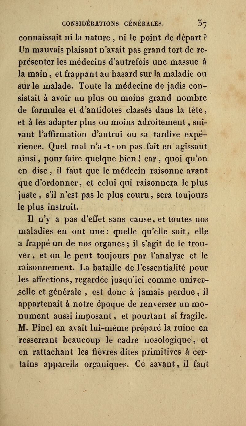 connaissait ni la nature , ni le point de départ ? Un mauvais plaisant n'avait pas grand tort de re- présenter les médecins d'autrefois une massue à la main, et frappant au hasard sur la maladie ou sur le malade. Toute la médecine de jadis con^ sistait à avoir un plus ou moins grand nombre de formules et d'antidotes classés dans la tête, et à les adapter plus ou moins adroitement, sui- vant l'affirmation d'autrui ou sa tardive expé- rience. Quel mal n'a-t-on pas fait en agissant ainsi, pour faire quelque bien ! car, quoi qu'on en dise, il faut que le médecin raisonne avant que d'ordonner, et celui qui raisonnera le plus juste, s'il n'est pas le plus couru, sera toujours le plus instruit. ïl n'y a pas d'effet sans cause, et toutes nos maladies en ont une: quelle qu'elle soit, elle a frappé un de nos organes ; il s'agit de le trou- ver, et on le peut toujours par l'analyse et le raisonnement. La bataille de l'essentialité pour les affections, regardée jusqu'ici comme univer- selle et générale , est donc à jamais perdue, il appartenait à notre époque de renverser un mo- nument aussi imposant, et pourtant si fragile. M. Pinel en avait lui-même préparé la ruine en resserrant beaucoup le cadre nosologique, et en rattachant les fièvres dites primitives à cer- tains appareils organiques. Ce savant, il faut