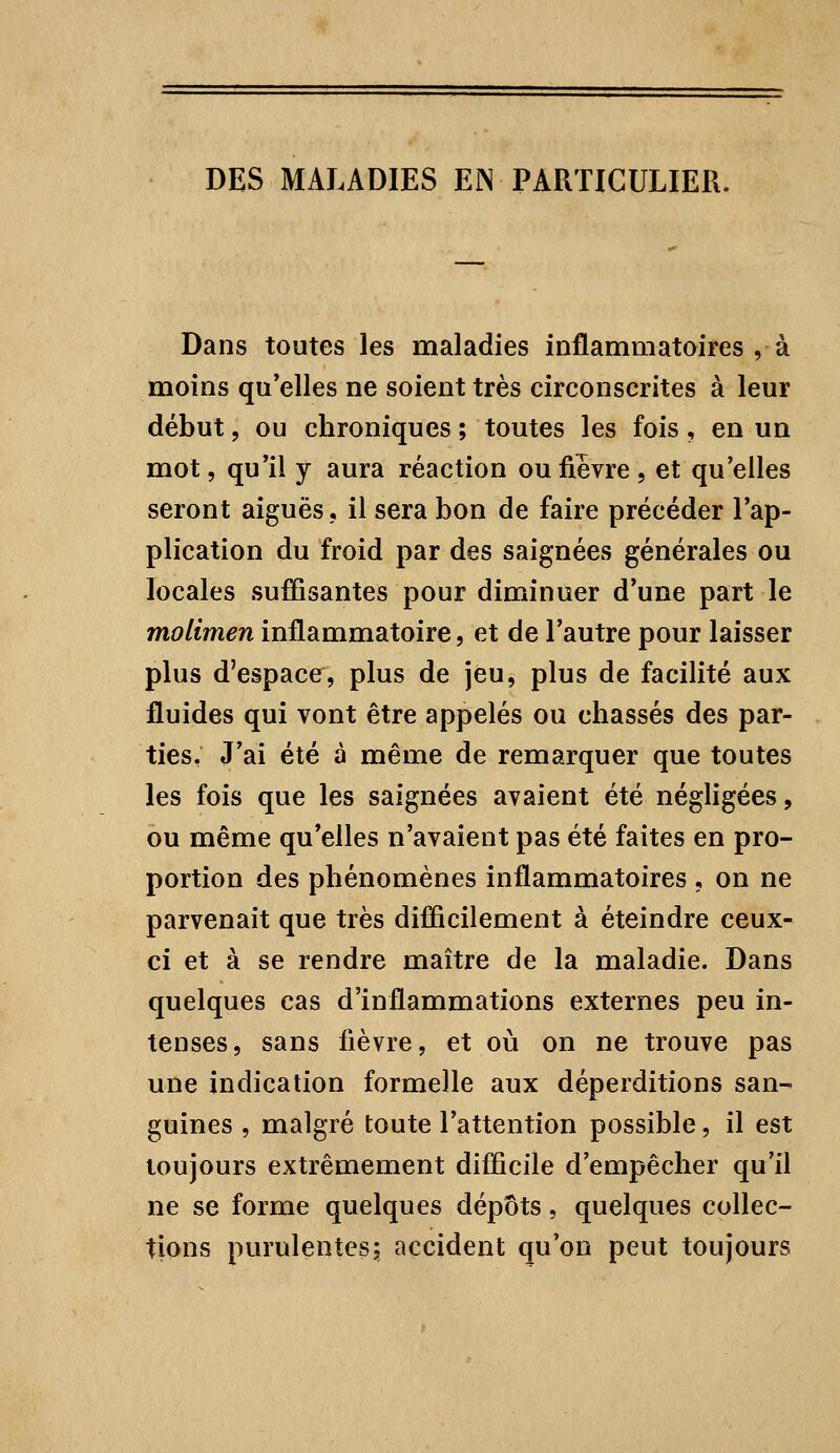 DES MALADIES EN PARTICULIER. Dans toutes les maladies inflammatoires , à moins qu'elles ne soient très circonscrites à leur début, ou chroniques ; toutes les fois, en un mot, qu'il y aura réaction ou fièvre , et qu'elles seront aiguës, il sera bon de faire précéder l'ap- plication du froid par des saignées générales ou locales suffisantes pour diminuer d'une part le molimen inflammatoire, et de l'autre pour laisser plus d'espace, plus de jeu, plus de facilité aux fluides qui vont être appelés ou chassés des par- ties. J'ai été à même de remarquer que toutes les fois que les saignées avaient été négligées, ou même qu'elles n'avaient pas été faites en pro- portion des phénomènes inflammatoires , on ne parvenait que très difficilement à éteindre ceux- ci et à se rendre maître de la maladie. Dans quelques cas d'inflammations externes peu in- tenses, sans fièvre, et où on ne trouve pas une indication formelle aux déperditions san- guines , malgré toute l'attention possible, il est toujours extrêmement difficile d'empêcher qu'il ne se forme quelques dépôts, quelques collec- tions purulentes; accident qu'on peut toujours