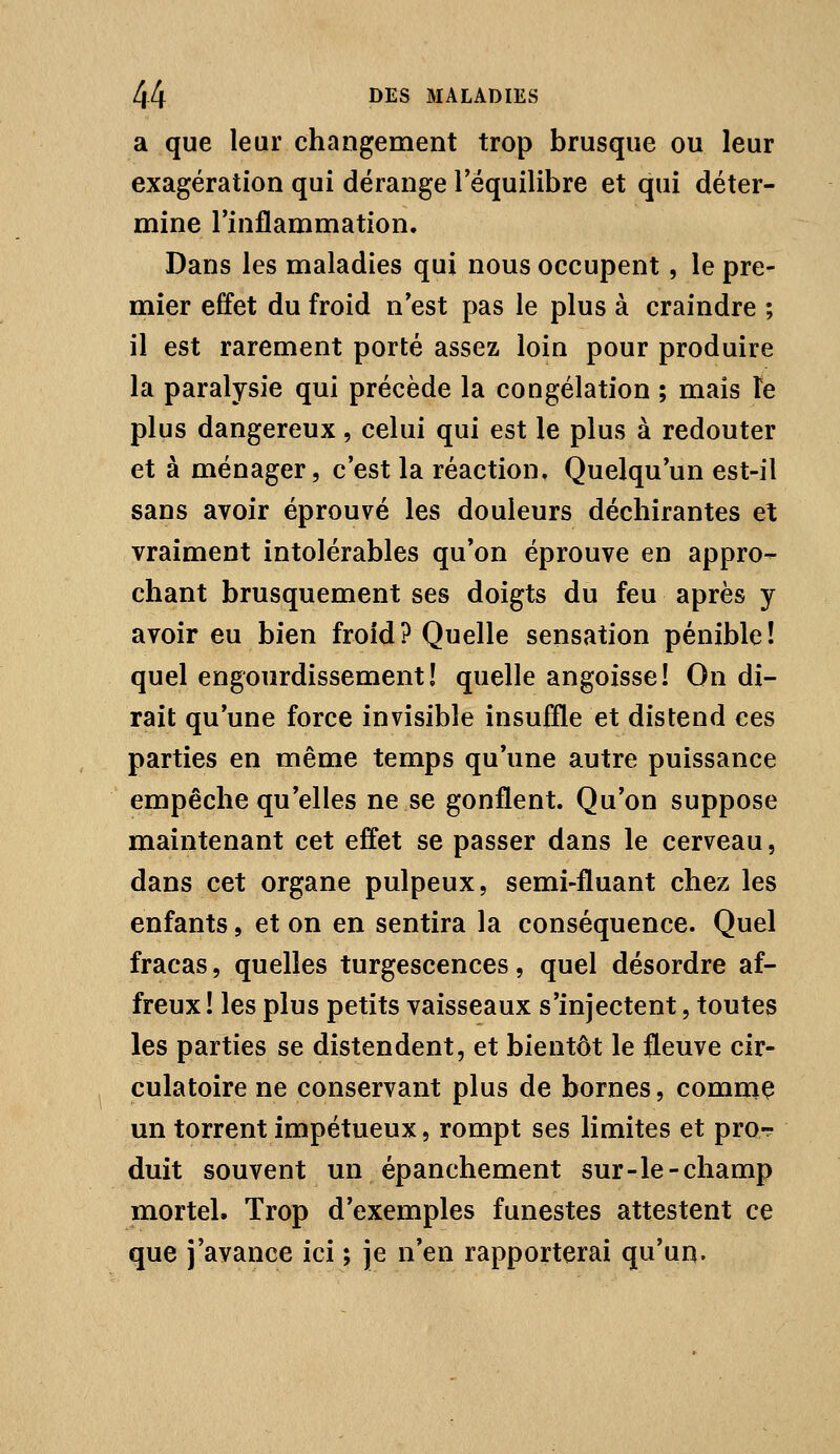 a que leur changement trop brusque ou leur exagération qui dérange Téquilibre et qui déter- mine l'inflammation. Dans les maladies qui nous occupent, le pre- mier effet du froid n'est pas le plus à craindre ; il est rarement porté assez loin pour produire la paralysie qui précède la congélation ; mais te plus dangereux, celui qui est le plus à redouter et à ménager, c'est la réaction. Quelqu'un est-il sans avoir éprouvé les douleurs déchirantes et vraiment intolérables qu'on éprouve en appro- chant brusquement ses doigts du feu après y avoir eu bien froid? Quelle sensation pénible! quel engourdissement! quelle angoisse! On di- rait qu'une force invisible insuffle et distend ces parties en même temps qu'une autre puissance empêche qu'elles ne se gonflent. Qu'on suppose maintenant cet effet se passer dans le cerveau, dans cet organe pulpeux, semi-fluant chez les enfants, et on en sentira la conséquence. Quel fracas, quelles turgescences, quel désordre af- freux ! les plus petits vaisseaux s'injectent, toutes les parties se distendent, et bientôt le fleuve cir- culatoire ne conservant plus de bornes, commç un torrent impétueux, rompt ses limites et pror duit souvent un épanchement sur-le-champ mortel. Trop d'exemples funestes attestent ce que j'avance ici ; je n'en rapporterai qu'un.