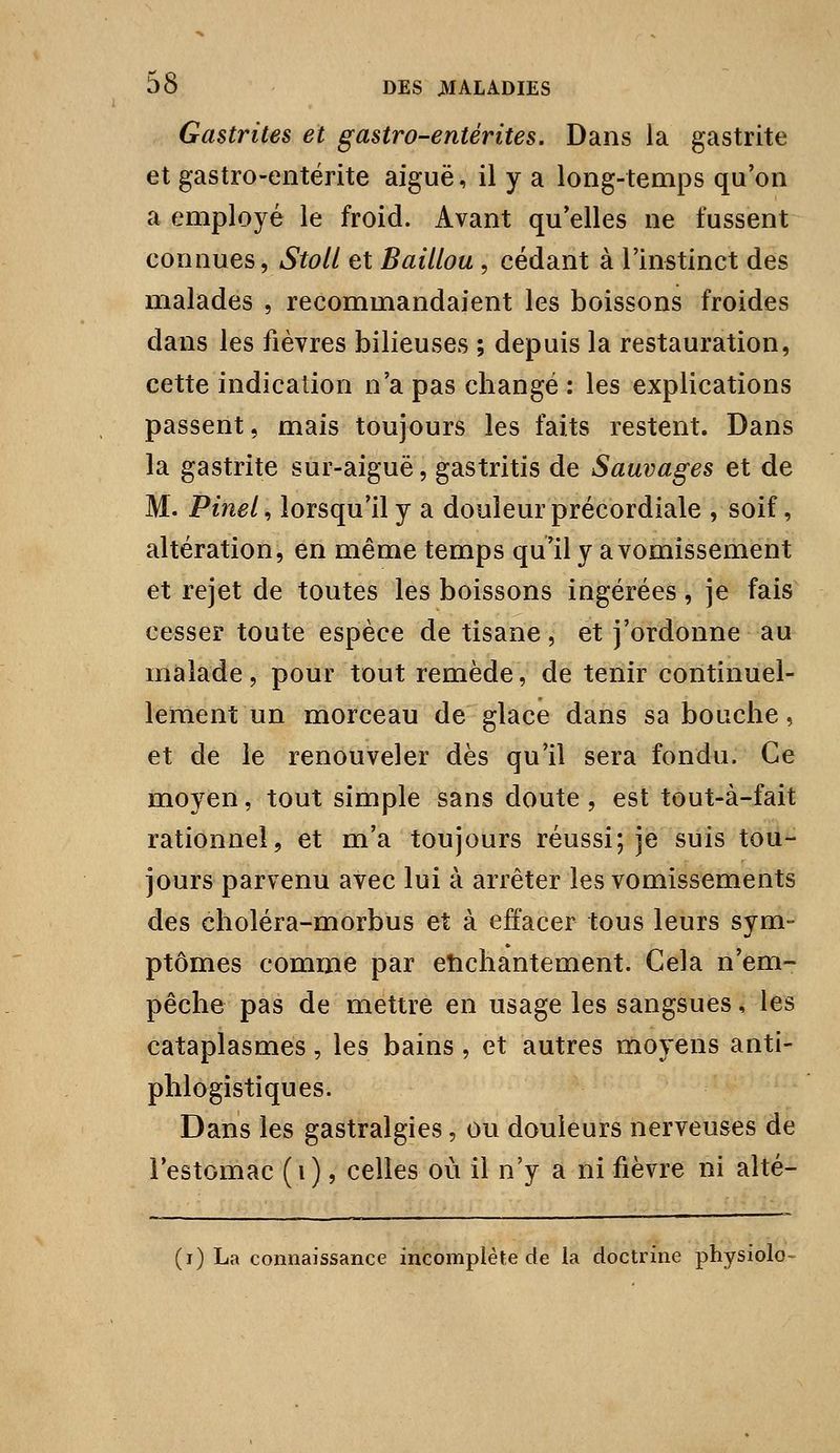 Gastrites et gastro-entérites. Dans la gastrite et gastro-entérite aiguë, il y a long-temps qu on a employé le froid. Avant qu^elles ne fussent connues, Stoll et BailLou , cédant à l'instinct des malades , recommandaient les boissons froides dans les fièvres bilieuses ; depuis la restauration, cette indication n'a pas changé : les explications passent, mais toujours les faits restent. Dans la gastrite sur-aiguë, gastritis de Sauvages et de M. Pinel, lorsqu'il y a douleur précordiale , soif, altération, en même temps qu'il y a vomissement et rejet de toutes les boissons ingérées, je fais cesser toute espèce de tisane, et j'ordonne au malade, pour tout remède, de tenir continuel- lement un morceau de glace dans sa bouche, et de le renouveler dès qu'il sera fondu. Ce moyen, tout simple sans doute , est tout-à-fait rationnel, et m'a toujours réussi; je suis tou- jours parvenu avec lui à arrêter les vomissements des choléra-morbus et à effacer tous leurs sym- ptômes comme par etichantement. Cela n'em- pêche pas de mettre en usage les sangsues, les cataplasmes, les bains , et autres moyens anti- phlogistiques. Dans les gastralgies, ou douleurs nerveuses de iestomac (i), celles où il n'y a ni fièvre ni alté- (i) La connaissance incomplète de la doctrine physiolo-