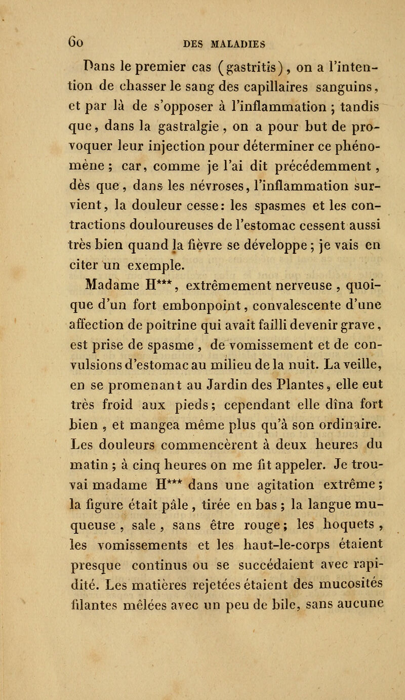 Dans le premier cas (gastritis), on a Tinten- tion de chasser le sang des capillaires sanguins, et par là de s'opposer à l'inflammation ; tandis que, dans la gastralgie, on a pour but de pro- voquer leur injection pour déterminer ce phéno- mène ; car, comme je l'ai dit précédemment, dès que, dans les névroses, Tinflammation sur- vient, la douleur cesse: les spasmes et les con- tractions douloureuses de l'estomac cessent aussi très bien quand la fièvre se développe ; je vais en citer un exemple. Madame H***, extrêmement nerveuse , quoi- que d'un fort embonpoint, convalescente d'une affection de poitrine qui avait failli devenir grave, est prise de spasme , de vomissement et de con- vulsions d'estomac au milieu de la nuit. La veille, en se promenant au Jardin des Plantes, elle eut très froid aux pieds ; cependant elle dîna fort bien , et mangea même plus qu'à son ordinaire. Les douleurs commencèrent à deux heures du matin ; à cinq heures on me fit appeler. Je trou- vai madame H*** dans une agitation extrême ; la figure était pâle , tirée en bas ; la langue mu- queuse , sale , sans être rouge ; les hoquets y les vomissements et les haut-le-corps étaient presque continus ou se succédaient avec rapi- dité. Les matières rejetées étaient des mucosités filantes mêlées avec un peu de bile, sans aucune