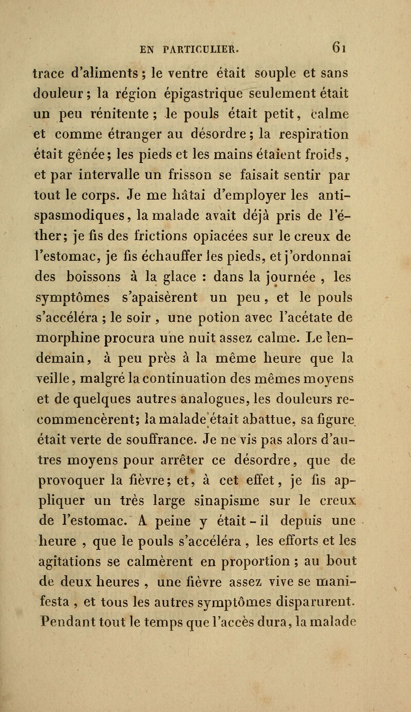 trace d'aliments ; le ventre était souple et sans douleur ; la région épigastrique seulement était un peu rénitente ; le pouls était petit, calme et comme étranger au désordre ; la respiration était gênée; les pieds et les mains étaient froids, et par intervalle un frisson se faisait sentir par tout le corps. Je me hâtai d'employer les anti- spasmodiques, la malade avait déjà pris de le- ther; je fis des frictions opiacées sur le creux de Testomac, je fis échauffer les pieds, et j'ordonnai des boissons à la glace : dans la journée , les symptômes s'apaisèrent un peu, et le pouls s'accéléra ; le soir , une potion avec l'acétate de morphine procura une nuit assez calme. Le len- demain, à peu près à la même heure que la veille 5 malgré la continuation des mêmes moyens et de quelques autres analogues, les douleurs re- commencèrent; la malade^était abattue, sa figure était verte de souffrance. Je ne vis pas alors d'au- tres moyens pour arrêter ce désordre, que de provoquer la fièvre; et, à cet effet, je fis ap- pHquer un très large sinapisme sur le creux de l'estomac. A peine y était-il depuis une heure , que le pouls s'accéléra , les efforts et les agitations se calmèrent en proportion ; au bout de deux heures , une fièvre assez vive se mani- festa , et tous les autres symptômes disparurent. Pendant tout le temps que l'accès dura, la malade