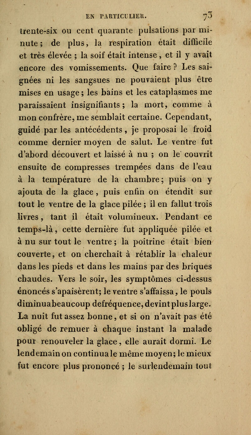 trente-six ou cent quarante pulsations par mi- nute ; de plus, la respiration était difficile et très élevée ; la soif était intense, et il y avait encore des vomissements. Que faire ? Les sai- gnées ni les sangsues ne pouvaient plus être mises en usage ; les bains et les cataplasmes me paraissaient insignifiants; la mort, comme à mon confrère, me semblait certaine. Cependant, guidé par les antécédents, je proposai le froid comme dernier moyen de salut. Le ventre fut d'abord découvert et laissé à nu ; on le couvrit ensuite de compresses trempées dans de l'eau à la température de la chambre; puis on y ajouta de la glace , puis enfin on étendit sur tout Je ventre de la glace pilée ; il en fallut trois livres, tant il était volumineux. Pendant ce temps-là, cette dernière fut appliquée pilée et à nu sur tout le ventre ; la poitrine était bien couverte, et on cherchait à rétablir la chaleur dans les pieds et dans les mains par des briques chaudes. Vers le soir, les symptômes ci-dessus énoncés s'apaisèrent; le ventre s'affaissa, le pouls diminuabeaucoup defréquence, devint plus large. La nuit fut assez bonne, et si on n'avait pas été obligé de remuer à chaque instant la malade pour renouveler la glace, elle aurait dormi. Le lendemain on continua le même moyen; le mieux fut encore plus prononcé ; le surlendemain tout