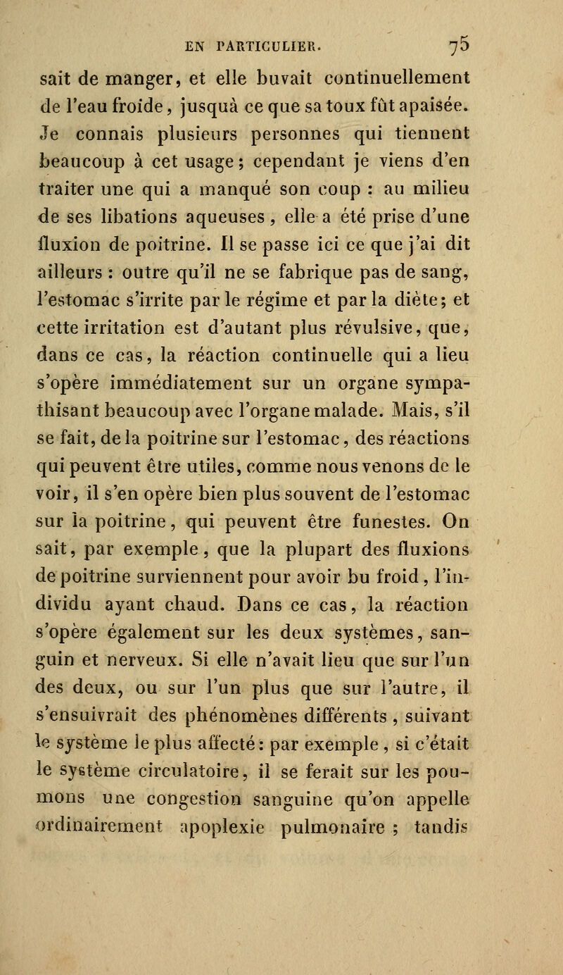 sait démanger, et elle buvait continuellement de l'eau froide, jusquà ce que sa toux fût apaisée. Je connais plusieurs personnes qui tiennent beaucoup à cet usage ; cependant je viens d'en traiter une qui a manqué son coup : au milieu de ses libations aqueuses , elle a été prise d'une fluxion de poitrine. Il se passe ici ce que j'ai dit ailleurs : outre qu'il ne se fabrique pas de sang, l'estomac s'irrite par le régime et par la diète; et cette irritation est d'autant plus révulsive, que, dans ce cas, la réaction continuelle qui a lieu s'opère immédiatement sur un organe sympa- thisant beaucoup avec l'organe malade. Mais, s'il se fait, delà poitrine sur l'estomac, des réactions qui peuvent être utiles, comme nous venons de le voir, il s'en opère bien plus souvent de l'estomac sur îa poitrine, qui peuvent être funestes. On sait, par exemple, que la plupart des fluxions de poitrine surviennent pour avoir bu froid, l'in- dividu ayant chaud. Dans ce cas, la réaction s'opère également sur les deux systèmes, san- guin et nerveux. Si elle n'avait lieu que sur l'un des deux, ou sur l'un plus que sur l'autre, il s'ensuivrait des phénomènes difî*érents , suivant le système le plus affecté: par exemple , si c'était le système circulatoire, il se ferait sur les pou- mons une congestion sanguine qu'on appelle ordinairement apoplexie pulmonaire ; tandis