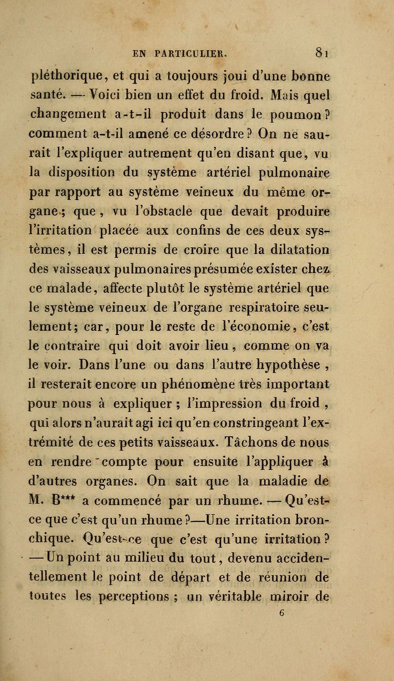 pléthorique, et qui a toujours joui d'une bonne santé. — Voici bien un effet du froid. Mais quel changement a-t-il produit dans le poumon? comment a-t-il amené ce désordre ? On ne sau- rait l'expliquer autrement qu'en disant que, vu la disposition du système artériel pulmonaire par rapport au système veineux du même or- gane ; que , vu l'obstacle que devait produire l'irritation placée aux confins de ces deux sys- tèmes, il est permis de croire que la dilatation des vaisseaux pulmonaires présumée exister chez ce malade, affecte plutôt le système artériel que le système veineux de l'organe respiratoire seu- lement; car, pour le reste de l'économie, c'est le contraire qui doit avoir lieu, comme on va le voir. Dans l'une ou dans l'autre hypothèse , il resterait encore un phénomène très important pour nous à expliquer ; l'impression du froid , qui alors n'aurait agi ici qu'en constringeant l'ex- trémité de ces petits vaisseaux. Tâchons de nous en rendre'compte pour ensuite l'appliquer à d'autres organes. On sait que la maladie de M. B*** a commencé par un rhume. — Qu'est- ce que c'est qu'un rhume?—Une irritation bron- chique. Qu'est-ce que c'est qu'une irritation? — Un point au milieu du tout, devenu acciden- tellement le point de départ et de réunion de toutes les perceptions ; un véritable miroir de