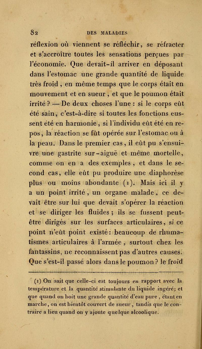 réflexion où viennent se réfléchir, se réfracter et s'accroître toutes les sensations perçues par l'économie. Que devait-il arriver en déposant dans l'estomac une grande quantité de liquide très froid , en même temps que le corps était en mouvement et en sueur , et que le poumon était irrité ? —De deux choses l'une : si le corps eût été sain, c'est-à-dire si toutes les fonctions eus- sent été en harmonie , si l'individu eût été en re- pos, la réaction se fût opérée sur l'estomac ou à la peau. Dans le premier cas, il eût pu s'ensui- vre une gastrite sur-aiguë et même mortelle, comme on en a des exemples , et dans le se- cond cas, elle eût pu produire une diaphorèse plus ou moins abondante (i). Mais ici il y a un point irrité , un organe malade, ce de- vait être sur lui que devait s'opérer la réaction et se diriger les fluides ; ils se fussent peut- être dirigés sur les surfaces articulaires, si ce point n'eût point existé: beaucoup de rhuma- tismes articulaires à l'armée , surtout chez les fantassins, ne reconnaissent pas d'autres causes. Que s'est-il passé alors dans le poumon ? le froid (i) On sait que celle-ci est toujours en rapport avec la température et la quantité stimulante du liquide ingéré; et que quand on boit une grande quantité d'eau pure , étant en marche, on est bientôt couvert de sueur , tandis que le con- traire a lieu quand on y ajoute quelque alcoolique.