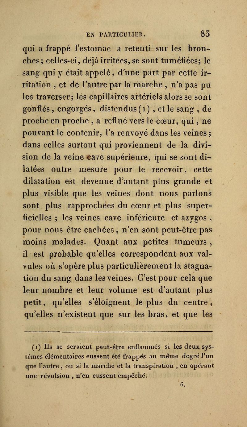 qui a frappé Testomac a retenti sur les bron- ches ; celles-ci, déjà irritées, se sont tuméfiées; le sang qui y était appelé, d'une part par cette ir- ritation , et de l'autre par la marche , n'a pas pu les traverser; les capillaires artériels alors se sont gonflés , engorgés, distendus (i) , et le sang , de proche en proche , a reflué vers le cœur, qui, ne pouvant le contenir, l'a renvoyé dans les veines ; dans celles surtout qui proviennent de la divi- sion de la veine «ave supérieure, qui se sont di- latées outre mesure pour le recevoir, cette dilatation est devenue d'autant plus grande et plus visible que les veines dont nous parlons sont plus rapprochées du cœur et plus super- ficielles ; les veines cave inférieure et azygos , pour nous être cachées, n'en sont peut-être pas moins malades. Quant aux petites tumeurs, il est probable qu'elles correspondent aux val- vules où s'opère plus particulièrement la stagna- tion du sang dans les veines. C'est pour cela que leur nombre et leur volume est d'autant plus petit, qu'elles s'éloignent le plus du centre, qu'elles n'existent que sur les bras, et que les (i) Ils se seraient peut-être enflammés si les deux sys- tèmes élémentaires eussent été frappés au même degré l'un que l'autre, ou si la marche et la transpiration , en opérant une révulsion , n'en eussent empêclié. 6.