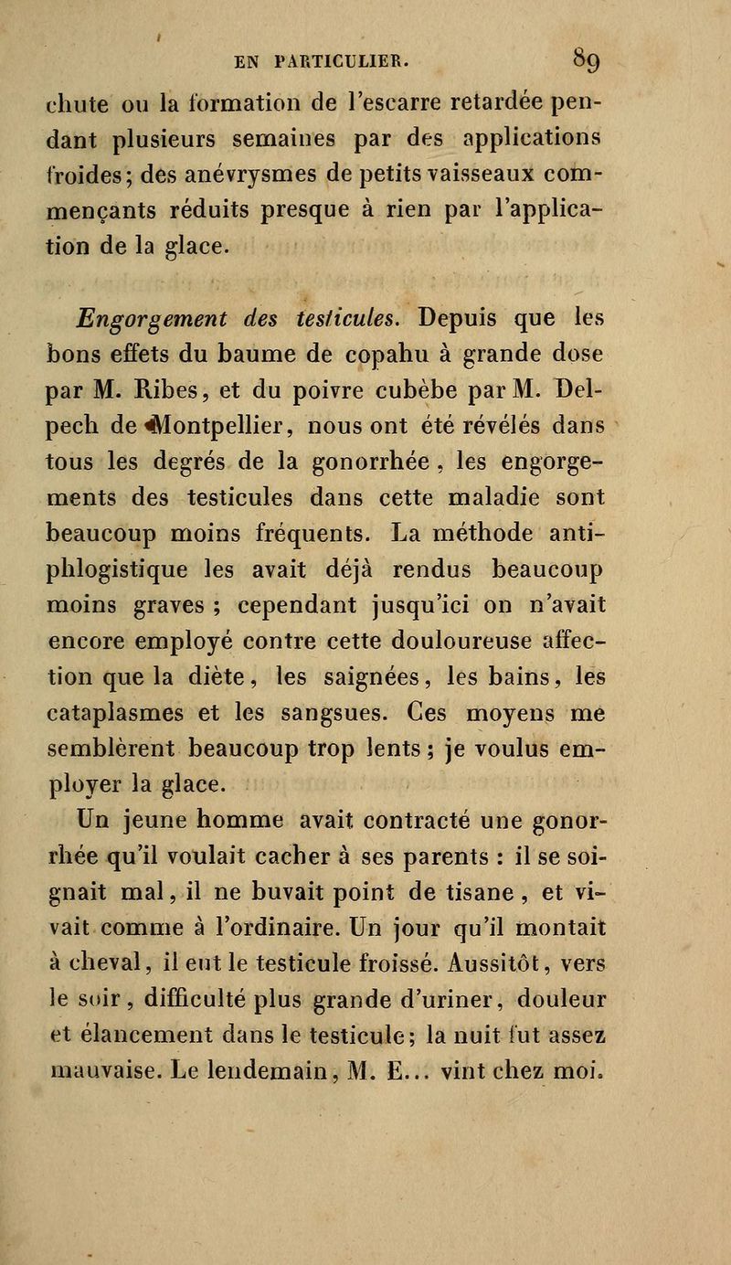 chute OU la formation de l'escarre retardée pen- dant plusieurs semaines par des applications froides; des anévrysmes de petits vaisseaux com- mençants réduits presque à rien par l'applica- tion de la glace. Engorgement des testicules. Depuis que les bons effets du baume de copaliu à grande dose par M. Ribes, et du poivre cubèbe par M. Del- pech de Montpellier, nous ont été révélés dans tous les degrés de la gonorrhée , les engorge- ments des testicules dans cette maladie sont beaucoup moins fréquents. La méthode anti- phlogistique les avait déjà rendus beaucoup moins graves ; cependant jusqu'ici on n'avait encore employé contre cette douloureuse affec- tion que la diète, les saignées, les bains, les cataplasmes et les sangsues. Ces moyens me semblèrent beaucoup trop lents ; je voulus em- ployer la glace. Un jeune homme avait contracté une gonor- rhée qu'il voulait cacher à ses parents : il se soi- gnait mal 5 il ne buvait point de tisane, et vi- vait comme à Tordinaire. Un jour qu'il montait à cheval, il eut le testicule froissé. Aussitôt, vers le soir, difficulté plus grande d'uriner, douleur et élancement dans le testicule; la nuit fut assez mauvaise. Le lendemain, M. E... vint chez moi.