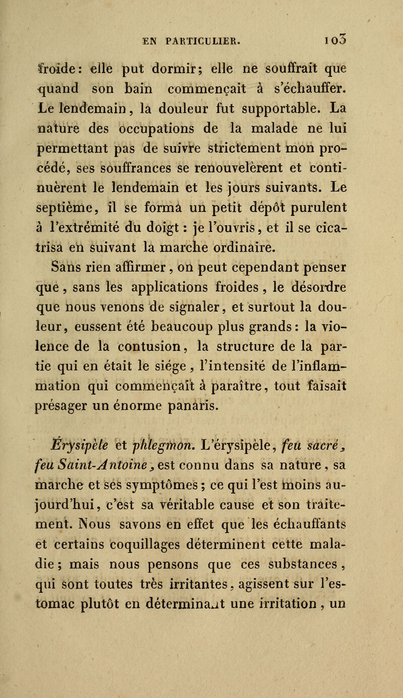 ÏToide: «lie put dormir; elle ne souffrait que quand son bain commençait à s'échauffer. Le lendemain, la douleur fut supportable. La nature des occupations de la malade ne lui permettant pas de suivi-e strictement mon pro- cédé, ses souffrances se renouvelèrent et conti- nuèrent le lendemain et les jours suivants. Le septième, il se forma un petit dépôt purulent a l'extrémité du doigt : je l'ouvris, et il se cica- trisa eh suivant la marche ordinaire. Sans rien affirmer, on peut cependant penser que 5 sans les applications froides , le désoi-dre que nous venons de signaler, et surtout la dou- leur, eussent été beaucoup plus grands: la vio- lence de la contusion, la structure de la par- tie qui en était le siège, l'intensité de l'inflam- mation qui commençait à paraître, tout faisait présager un énorme panaris. Ér'ysipete et phlegmon, L'érysipèle, feu sacrée feu Saint-Antoine j est connu dans sa nature, sa marche et ses symptômes ; ce qui l'est moins au- jourd'hui , c'est sa véritable cause et son traite- ment. Nous savons en effet que les échauffants et certains coquillages déterminent cette mala- die ; mais nous pensons que ces substances , qui sont toutes très irritantes, agissent sur l'es- tomac plutôt en déterminait une irritation , un