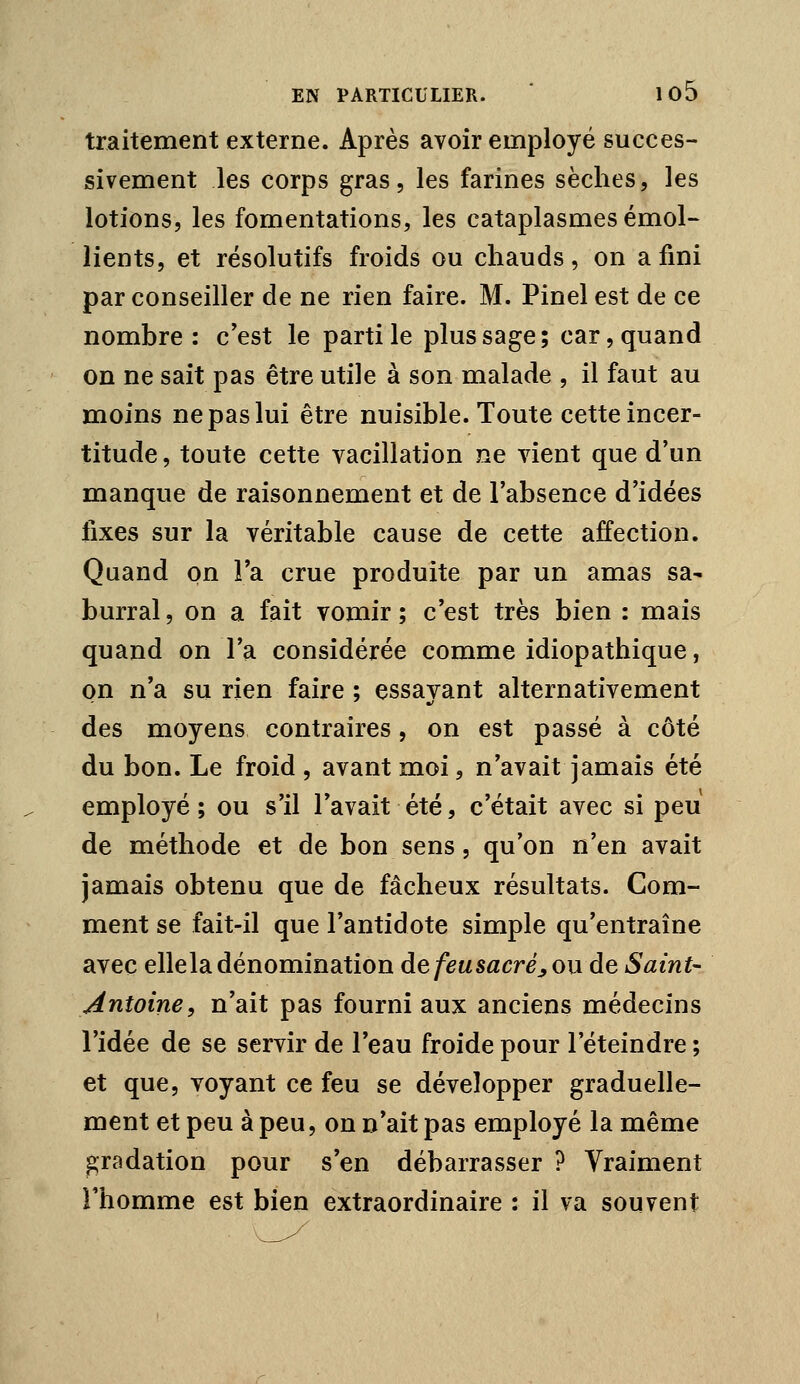 traitement externe. Après avoir employé succes- sivement les corps gras, les farines sèches, les lotions, les fomentations, les cataplasmes émoi- lien ts, et résolutifs froids ou chauds, on a fini par conseiller de ne rien faire. M. Pinel est de ce nombre: c'est le parti le plus sage; car, quand on ne sait pas être utile à son malade , il faut au moins ne pas lui être nuisible. Toute cette incer- titude, toute cette vacillation ne vient que d'un manque de raisonnement et de l'absence d'idées fixes sur la véritable cause de cette affection. Quand on l'a crue produite par un amas sa- burral, on a fait vomir ; c'est très bien : mais quand on l'a considérée comme idiopathique, on n'a su rien faire ; essayant alternativement des moyens contraires, on est passé à côté du bon. Le froid , avant moi, n'avait jamais été employé; ou s'il l'avait été, c'était avec si peu de méthode et de bon sens, qu'on n'en avait jamais obtenu que de fâcheux résultats. Com- ment se fait-il que l'antidote simple qu'entraîne avec ellela dénomination de feu sacré,, on de Saint- Antoine, n'ait pas fourni aux anciens médecins l'idée de se servir de l'eau froide pour l'éteindre ; et que, voyant ce feu se développer graduelle- ment et peu à peu, on n'ait pas employé la même gradation pour s'en débarrasser ? Vraiment rhomme est bien extraordinaire : il va souvent