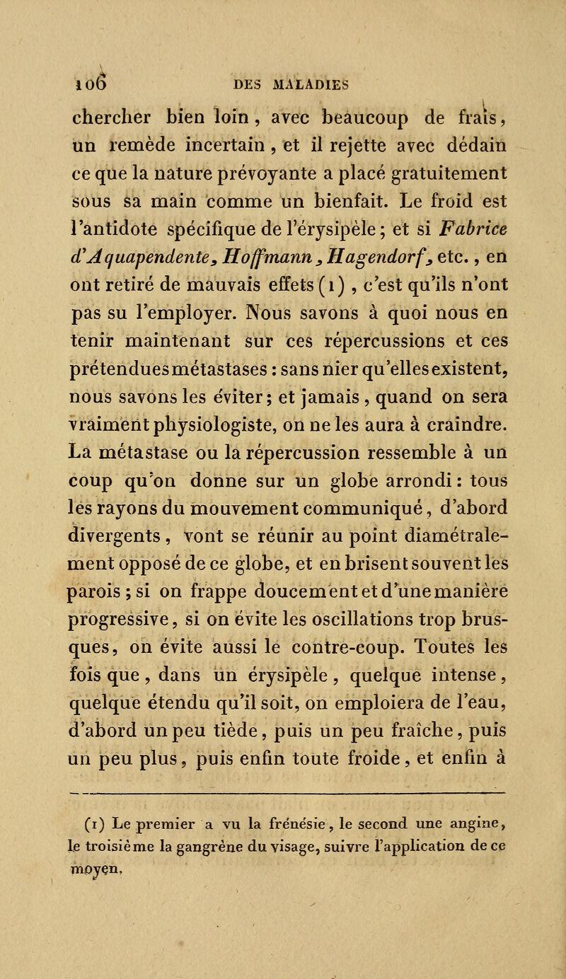 chercher bien loin , avec beaucoup de frais, un remède incertain , et il rejette avec dédain ce que la nature prévoyante a placé gratuitement sous sa main comme un bienfait. Le froid est l'antidote spécifique de Férysipele ; et si Fabrice d'Aquapendentey Hoffmann ^ Hagendorf^ etc., en ont retiré de mauvais effets (i) , c est qu'ils n'ont pas su l'employer. Nous savons à quoi nous en tenir maintenant sur ces répercussions et ces prétenduesmétastases : sans nier qu'elles existent, nous savons les éviter; et jamais , quand on sera vraiment physiologiste, on ne les aura à craindre. La métastase ou la répercussion ressemble à un coup qu'on donne sur un globe arrondi : tous lés rayons du mouvement communiqué, d'abord divergents , vont se réunir au point diamétrale- ment opposé de ce globe, et en brisent souvent les parois; si on frappe doucement et d'une manière progressive, si on évite les oscillations trop brus- ques, on évite aussi le contre-coup. Toutes les fois que , dans un érysipèle , quelque intense, quelque étendu qu'il soit, on emploiera de l'eau, d'abord un peu tiède, puis un peu fraîche, puis un peu plus, puis enfin toute froide, et enfin à (i) Le premier a vu la frénésie, le second une angine, le troisiè me la gangrène du visage, suivre l'application de ce mojçn.