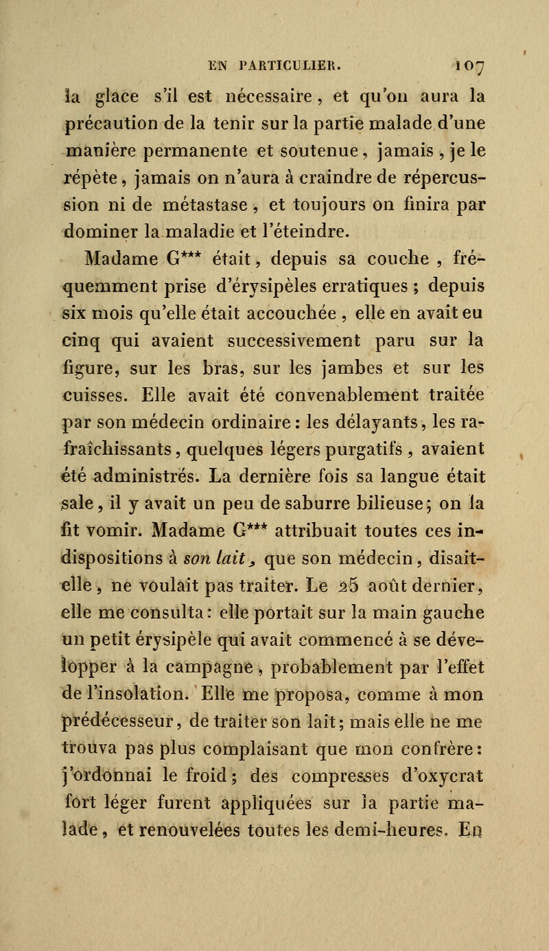 la glace s'il est nécessaire , et qu'on aura la précaution de la tenir sur la partie malade d'une manière permanente et soutenue, jamais , je le répète, jamais on n'aura à craindre de répercus- sion ni de métastase , et toujours on finira par dominer la maladie et l'éteindre. Madame G*** était, depuis sa couche , fré- quemment prise d'érysipèles erratiques ; depuis six mois qu'elle était accouchée , elle en avait eu cinq qui avaient successivement paru sur la figure, sur les bras, sur les jambes et sur les cuisses. Elle avait été convenablement traitée par son médecin ordinaire : les délayants, les ra- fraîchissants , quelques légers purgatifs , avaient été administrés. La dernière fois sa langue était jsale, il y avait un peu de saburre bilieuse; on la fit vomir. Madame G*** attribuait toutes ces in- dispositions à son lait^ que son médecin, disait- elle 5 ne voulait pas traiter. Le ^5 août dernier, elle me consulta: elle portait sur la main gauche un petit érysipèle qui avait commencé à se déve- lopper à la campagne, probablement par l'effet de l'insolation. Elle me proposa, comme à mon prédécesseur, de traiter son lait; mais elle ne me trouva pas plus complaisant que mon confrère: j'ordonnai le froid; des compresses d'oxycrat fort léger furent appliquées sur la partie ma- lade , et renouvelées toutes les demi-heures, Ea