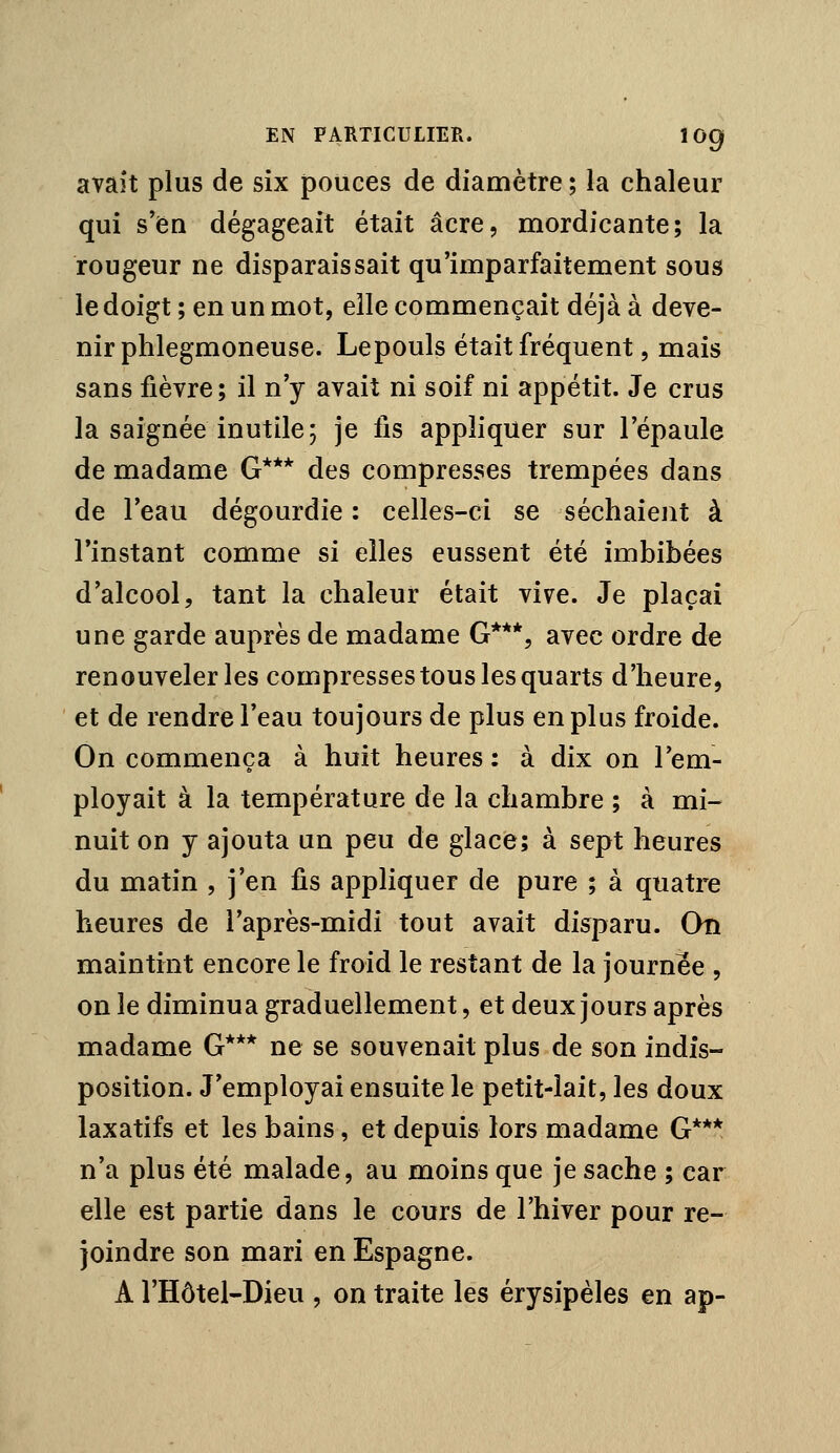 avait plus de six pouces de diamètre ; la chaleur qui s'en dégageait était acre, mordicante; la rougeur ne disparaissait qu'imparfaitement sous le doigt ; en un mot, elle commençait déjà à deve- nir phlegmoneuse. Lepouls était fréquent, mais sans fièvre; il n'y avait ni soif ni appétit. Je crus la saignée inutile; je fis appliquer sur l'épaule de madame G*** des compresses trempées dans de l'eau dégourdie : celles-ci se séchaient à l'instant comme si elles eussent été imbibées d'alcool, tant la chaleur était vive. Je plaçai une garde auprès de madame G***, avec ordre de renouveler les compresses tous les quarts d'heure, et de rendre l'eau toujours de plus en plus froide. On commença à huit heures: à dix on l'em- ployait à la température de la chambre ; à mi- nuit on y ajouta un peu de glace; à sept heures du matin , j'en fis appliquer de pure ; à quatre heures de l'après-midi tout avait disparu. On maintint encore le froid le restant de la journée , on le diminua graduellement, et deux jours après madame G*** ne se souvenait plus de son indis- position. J'employai ensuite le petit-lait, les doux laxatifs et les bains, et depuis lors madame G*** n'a plus été malade, au moins que je sache ; car elle est partie dans le cours de l'hiver pour re- joindre son mari en Espagne. A l'Hôtel-Dieu , on traite les érysipèles en ap-