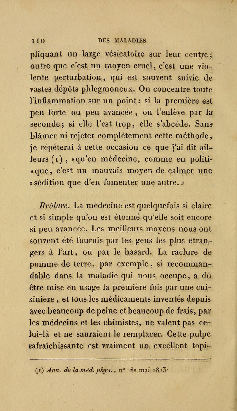 pliquant un large vésicatoire sur leur centre; autre que c*est un moyen cruel, c'est une vio- lente perturbation, qui est souvent suivie de vastes dépôts phlegmoneux. On concentre toute l'inflammation sur un point: si la première est peu forte ou peu avancée , on l'enlève par la seconde; si elle l'est trop, elle s'abcède. Sans blâmer ni rejeter complètement cette méthode, je répéterai à cette occasion ce que j'ai dit ail- leurs (i) 5 «qu'en médecine, comme en politi- »que, c'est un mauvais moyen de calmer une » sédition que d'en fomenter une autre. » Brûlure, La médecine est quelquefois si claire et si simple qu'on est étonné qu'elle soit encore si peu avancée. Les meilleurs moyens nous ont souvent été fournis par les gens les plus étran- gers à l'art, ou par le hasard. La raclure de pomme de terre, par exemple, si recomman- dable dans la maladie qui nous occupe, a dû être mise en usage la première fois par une cui- sinière , et tous les médicaments inventés depuis avec beaucoup de peine et beaucoup de frais, par les médecins et les chimistes, ne valent pas ce- lui-là et n€ sauraient le remplacer. Cette pulpe rafraîchissante est vraiment un excellent topi-^ Qt) Ann. de la méd, phys., m de mai i82v5'