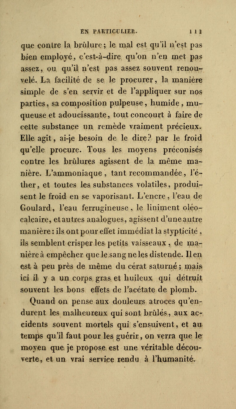 que contre la brûlure; le mal est qu'il n'est pas bien employé^ c'est-à-dire qu'on n'en met pas assez, ou qu'il n'est pas assez souvent renou« vêlé. La facilité de se le procurer, la manière simple de s'en servir et de l'appliquer sur nos parties, sa composition pulpeuse, humide, mu- queuse et adoucissante, tout concourt à faire de cette substance un remède vraiment précieux. Elle agit, ai-j.e besoin de le dire.>^ par le froid qu'elle procure. Tous les moyens préconisée contre les brûlures agissent de la même ma- nière. L'ammoniaque , tant recommandée, l'é- tlier, et toutes les substances volatiles, produi- sent le froid en se vaporisant. L'encre, l'eau de Goulard, l'eau ferrugineuse, le Uniment oléo- calcaire, et autres analogues, agissent d'une a,ut;re manière : ils ont pour effet immédiat la stypticité , ils semblent crisper les petits vaisseaux, de ma- nière à empêcher que le sang ne les distende. lien esta peu près de même du cérat saturné; niais ici il y a un corps gras et huileux qui détruit souvent les bons effets de l'aeétate de plomb. Quand on pense aux douleurs atroces qu'en- durent les malheureux qui sont brûlés, aux ac- cidents souvent mortels qui s'ensuivent, et au temps qu'il faut pour les guérir, on verra que le moyen que je propose est une véritable décou- verte, et un vrai service rendu à l'humanité.