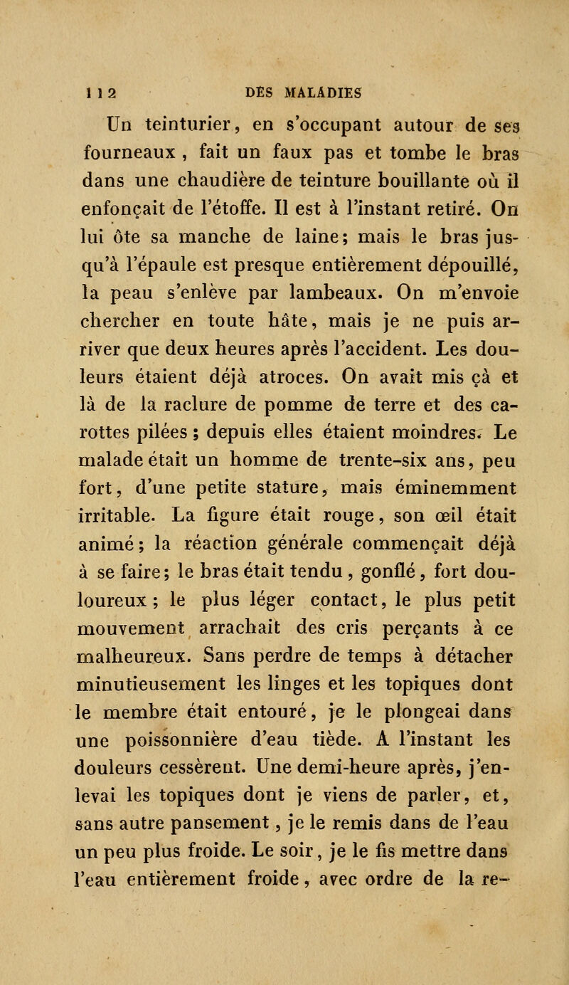 Un teinturier, en s occupant autour de ses fourneaux , fait un faux pas et tombe le bras dans une chaudière de teinture bouillante où il enfonçait de l'étoffe. Il est à l'instant retiré. On lui ôte sa manche de laine; mais le bras jus- qu'à l'épaule est presque entièrement dépouillé, la peau s'enlève par lambeaux. On m'envoie chercher en toute hâte, mais je ne puis ar- river que deux heures après l'accident. Les dou- leurs étaient déjà atroces. On avait mis çà et là de la raclure de pomme de terre et des ca- rottes pilées ; depuis elles étaient moindres. Le malade était un homme de trente-six ans, peu fort, d'une petite stature, mais éminemment irritable. La figure était rouge, son œil était animé ; la réaction générale commençait déjà à se faire ; le bras était tendu , gonflé, fort dou- loureux ; le plus léger contact, le plus petit mouvement arrachait des cris perçants à ce malheureux. Sans perdre de temps à détacher minutieusement les linges et les topiques dont le membre était entouré, je le plongeai dans une poissonnière d'eau tiède. A l'instant les douleurs cessèrent. Une demi-heure après, j'en- levai les topiques dont je viens de parler, et, sans autre pansement, je le remis dans de l'eau un peu plus froide. Le soir, je le fis mettre dans l'eau entièrement froide, avec ordre de la re-