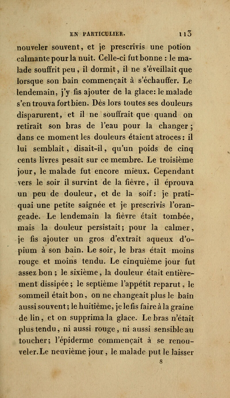 nouveler souvent, et je prescrivis une potion calmante pour la nuit. Celle-ci fut bonne : le ma- lade souffrit peu, il dormit, il ne s'éveillait que lorsque son bain commençait à s'échauffer. Le lendemain, j'y fis ajouter de la glace: le malade s'en trouva fort bien. Dès lors toutes ses douleurs disparurent, et il ne souffrait que quand on retirait son bras de l'eau pour la changer ; dans ce moment les douleurs étaient atroces : il lui semblait, disait-il, qu'un poids de cinq cents livres pesait sur ce membre. Le troisième jour, le malade fut encore mieux. Cependant vers le soir il survint de la fièvre, il éprouva un peu de douleur, et de la soif: je prati- quai une petite saignée et je prescrivis l'oran- geade. Le lendemain la fièvre était tombée, mais la douleur persistait; pour la calmer, je fis ajouter un gros d'extrait aqueux d'o- pium à son bain. Le soir, le bras était moins rouge et moins tendu. Le cinquième jour fut assez bon ; le sixième, la douleur était entière- ment dissipée ; le septième l'appétit reparut, le sommeil était bon, on ne changeait plus le bain aussi souvent ; le huitième, je lefis faire à la graine de lin, et on supprima la glace. Le bras n'était plus tendu, ni aussi rouge, ni aussi sensible au toucher; l'épiderme commençait à se renou- veler. Le neuvième jour , le malade put le laisser 8