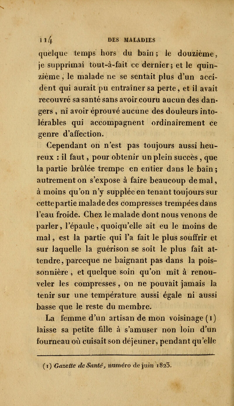 quelque temps hors du bain ; le douzième, je supprimai tout-à-fait ce dernier ; et le quin- zième , le malade ne se sentait plus d'un acci- dent qui aurait pu entraîner sa perte, et il avait recouvré sa santé sans avoir couru aucun des dan- gers , ni avoir éprouvé aucune des douleurs into- lérables qui accompagnent ordinairement ce genre d'affection. Cependant on n'est pas toujours aussi heu- reux : il faut, pour obtenir un plein succès , que la partie brûlée trempe en entier dans le bain ; autrement on s'expose à faire beaucoup de mal, à moins qu'on n'y supplée en tenant toujours sur cette partie malade des compresses trempées dans l'eau froide. Chez le malade dont nous venons de parler, l'épaule, quoiqu'elle ait eu le moins de mal 5 est la partie qui Ta fait le plus souffrir et sur laquelle la guérison se soit le plus fait at- tendre, parceque ne baignant pas daiis la pois- sonnière , et quelque soin qu'on mît à renou- veler les compresses , on ne pouvait jamais la tenir sur une température aussi égale ni aussi basse que le reste du membre. La femme d'un artisan de mon voisinage (i) laisse sa petite fille à s'amuser non loin d'un fourneau où cuisait son déjeuner, pendant qu'elle (i) Gazette de Santé, numéro de juin i823.