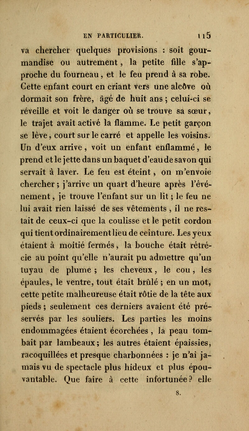 va chercher quelques provisions : soit gour- mandise ou autrement, la petite fille s'ap- proche du fourneau, et le feu prend à sa robe. Cette enfant court en criant vers une alcôve où dormait son frère, âgé de huit ans ; celui-ci se réveille et voit le daiïger où se trouve sa sœur, le trajet avait activé la flamme. Le petit garçon se lève, court sur le carré et appelle les voisins. Un d'eux arrive, voit un enfant enflammé, le prend et le jette dans un baquet d'eau de savon qui servait à laver. Le feu est éteint, on m'envoie chercher; j'arrive un quart d'heure après l'évé- nement , je trouve l'enfant sur un lit ; le feu ne lui avait rien laissé de ses vêtements , il ne res- tait de ceux-ci que la coulisse et le petit cordon qui tient ordinairement lieu de ceinture. Les yeux étaient à moitié fermés, la bouche était rétré- cie ail point qu'elle n'aurait pu admettre qu'un tuyau de plume ; les cheveux, le cou, les épaules, le ventre, tout était brûlé ; en un mot, cette petite malheureuse était rôtie de la tête aux pieds ; seulement ces derniers avaient été pré- servés par les souliers. Les parties les moins endommagées étaient écorchées , la peau tom- bait par lambeaux; les autres étaient épaissies, racoquillées et presque charbonnées : je n'ai ja- mais vu de spectacle plus hideux et plus épou- vantable. Que faire à cette infortunée ? elle