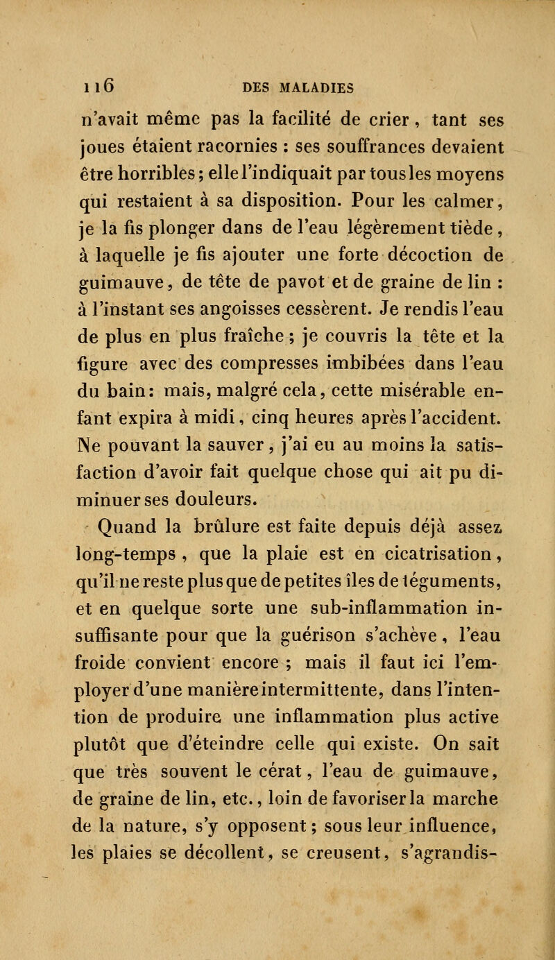 n'avait même pas la facilité de crier, tant ses joues étaient racornies : ses souffrances devaient être horribles; elle l'indiquait par tous les moyens qui restaient à sa disposition. Pour les calmer, je la fis plonger dans de l'eau légèrement tiède, à laquelle je fis ajouter une forte décoction de guimauve, de tête de pavot et de graine de lin : à l'instant ses angoisses cessèrent. Je rendis l'eau de plus en plus fraîche ; je couvris la tête et la figure avec des compresses imbibées dans l'eau du bain: mais, malgré cela, cette misérable en- fant expira à midi, cinq heures après l'accident. Ne pouvant la sauver, j'ai eu au moins la satis- faction d'avoir fait quelque chose qui ait pu di- minuer ses douleurs. Quand la brûlure est faite depuis déjà assez, long-temps , que la plaie est en cicatrisation, qu'il ne reste plus que de petites îles de téguments, et en quelque sorte une sub-inflammation in- suffisante pour que la guérison s'achève, l'eau froide convient encore ; mais il faut ici l'em- ployer d'une manièreintermittente, dans l'inten- tion de produire une inflammation plus active plutôt que d'éteindre celle qui existe. On sait que très souvent le cérat, l'eau de guimauve, de graine de lin, etc., loin de favoriser la marche de la nature, s'y opposent; sous leur influence, les plaies sfe décollent, se creusent, s'agrandis-