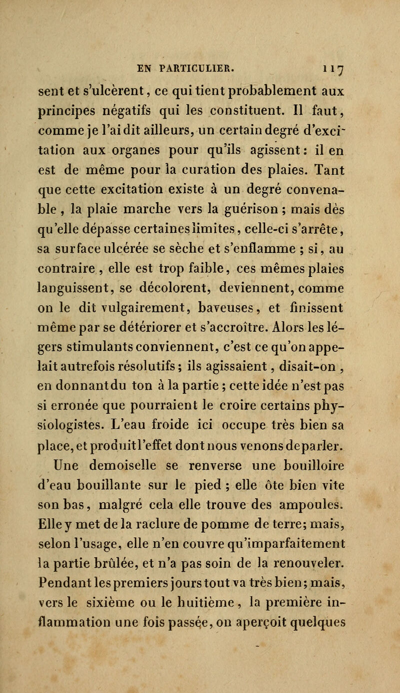 sent et s'ulcèrent, ce qui tient probablement aux principes négatifs qui les constituent. Il faut, comme je l'ai dit ailleurs, un certain degré d exci* tation aux organes pour qu'ils agissent : il en est de même pour la curation des plaies. Tant que cette excitation existe à un degré convena- ble , la plaie marche vers la guérison ; mais dès qu'elle dépasse certaines limites, celle-ci s'arrête, sa surface ulcérée se sèche et s'enflamme ; si, au contraire , elle est trop faible, ces mêmes plaies languissent, se décolorent, deviennent, comme on le dit vulgairement, baveuses, et finissent même par se détériorer et s'accroître. Alors les lé- gers stimulants conviennent, c'est ce qu'on appe- lait autrefois résolutifs ; ils agissaient, disait-on , en donnant du ton à la partie ; cette idée n'est pas si erronée que pourraient le croire certains phy- siologistes. L'eau froide ici occupe très bien sa place, et produitl'effet dont nous venons déparier. Une demoiselle se renverse une bouilloire d'eau bouillante sur le pied ; elle ôte bien vite son bas, malgré cela elle trouve des ampoules. Elle y met de la raclure de pomme de terre; mais, selon l'usage, elle n'en couvre qu'imparfaitement la partie brûlée, et n'a pas soin de la renouveler. Pendant les premiers jours tout va très bien ; mais, vers le sixième ou le huitième , la première in- flammation une fois passé,e, on aperçoit quelques