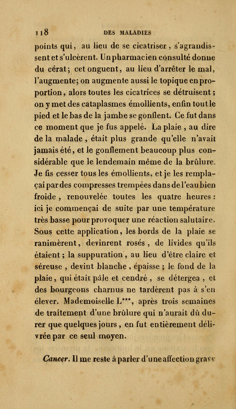 points qui, au lieu de se cicatriser, s'agrandis» sent et s'ulcèrent. Un pharmacien consulté donne du cérat; cet onguent, au lieu d'arrêter le nrial, l'augmente; on augmente aussi le topique en pro- portion, alors toutes les cicatrices se détruisent ; on y met des cataplasmes émollients, enfin tout le pied et le bas de la jambe se gonflent. Ce fut dans ce moment que je fus appelé. La plaie , au dire de la malade , était plus grande qu'elle n'avait jamais été, et le gonflement beaucoup plus con- sidérable que le lendemain même de la brûlure. Je fis cesser tous les émollients, et je les rempla- çai par des compresses trempées dans de l'eau bien froide , renouvelée toutes les quatre heures : ici je commençai de suite par une température très basse pour provoquer une réaction salutaire. Sous cette application, les bords de la plaie se ranimèrent, devinrent rosés , de livides qu'ils étaient ; la suppuration , au lieu d'être claire et séreuse , devint blanche, épaisse ; le fond de la plaie, qui était pâle et cendré , se détergea , et des bourgeons charnus ne tardèrent pas à s'en élever. Mademoiselle L***, après trois semaines de traitement d'une brûlure qui n'aurait dû du- rer que quelques jours, en fut entièrement déli- vrée par ce seul moyen. Cane^, Il me reste à parler d'une affection grave