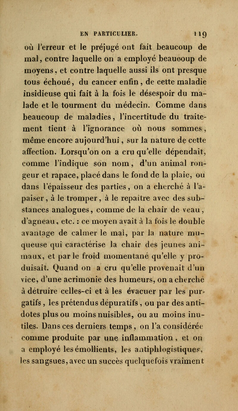 OÙ l'erreur et le préjugé ont fait beaucoup de mal, contre laquelle on a employé beaucoup de moyens, et contre laquelle aussi ils ont presque tous échoué, du cancer enfin, de cette maladie insidieuse qui fait à la fois le désespoir du ma- lade et le tourment du médecin. Comme dans beaucoup de maladies, l'incertitude du traite- ment tient à l'ignorance où nous sommes, même encore aujourd'hui, sur la nature de cette affection. Lorsqu'on on a cru qu'elle dépendait, comme l'indique son nom, d'un animal ron- geur et rapace, placé dans le fond de la plaie, ou dans l'épaisseur des parties, on a cherché à l'a- paiser , à le tromper, à le repaître avec des sub- stances analogues j comme de la chair de veau, d'agneau, etc. : ce moyen avait à la fois le double avantage de calmer le mal, par la nature mu- queuse qui caractérise la chair des jeunes ani- maux, et parle froid momentané qu'elle y pro- duisait. Quand on a cru qu'elle provenait d'un vice, d'une acrimonie des humeurs, on a cherché à détruire celles-ci et à les évacuer par les pur- gatifs , les prétendus dépuratifs, ou par des anti- dotes plus ou moins nuisibles, ou au moins inu- tiles. Dans ces derniers temps , on l'a considérée comme produite par une inflammation, et on a employé les émollients, les aatiphlogistiqueF, les sangsues,avec un succès quelquefois vraiment