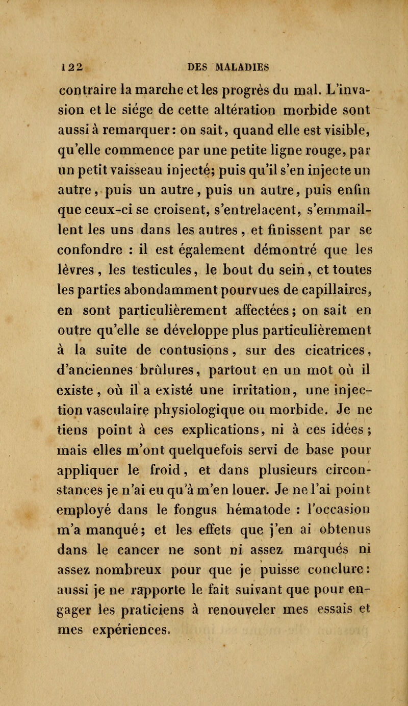 contraire la marche et les progrès du mal. L'inva- sion et le siège de cette altération morbide sont aussi à remarquer: on sait, quand elle est visible, qu'elle commence par une petite ligne rouge, par un petit vaisseau injecté; puis qu'il s'en injecte un autre, puis un autre, puis un autre, puis enfin que ceux-ci se croisent, s'entrelacent, s'emmail- lent les uns dans les autres, et finissent par se confondre : il est également démontré que les lèvres , les testicules, le bout du sein, et toutes les parties abondamment pourvues de capillaires, en sont particulièrement affectées ; on sait en outre qu'elle se développe plus particulièrement à la suite de contusions, sur des cicatrices, d'anciennes brûlures, partout en un mot où il existe , où il a existé une irritation, une injec- tion vasculaire physiologique ou morbide. Je ne tiens point à ces explications, ni à ces idées; mais elles m'ont quelquefois servi de base pour appliquer le froid, et dans plusieurs circon- stances je n'ai eu qu'à m'en louer. Je ne l'ai point employé dans le fongus hématode : l'occasion m'a manqué; et les effets que j'en ai obtenus dans le cancer ne sont ni assez marqués ni assez nombreux pour que je puisse conclure : aussi je ne rapporte le fait suivant que pour en- gager les praticiens à renouveler mes essais et mes expériences.