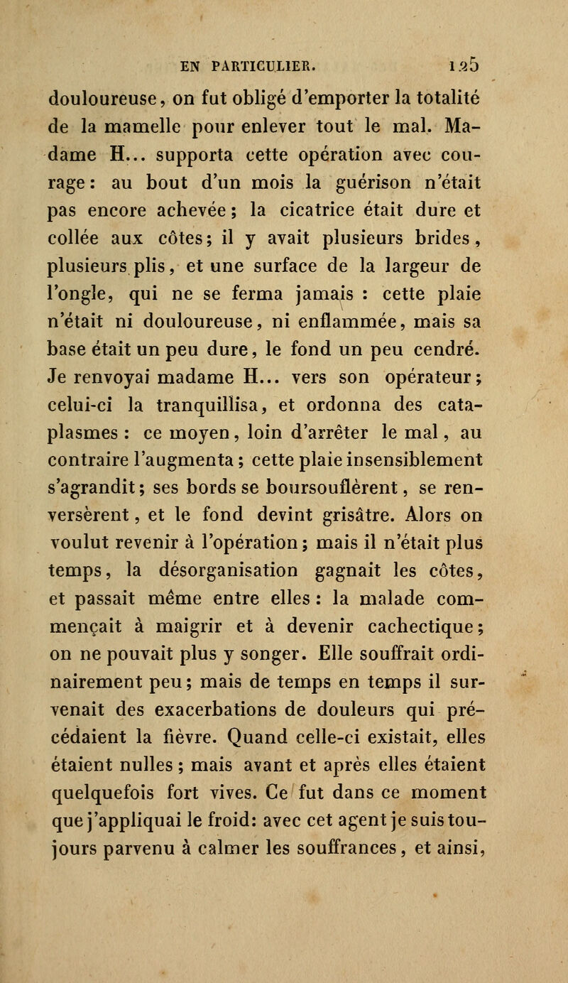 douloureuse, on fut obligé d'emporter la totalité de la mamelle pour enlever tout le mal. Ma- dame H... supporta cette opération avec cou- rage : au bout d'un mois la guérison n'était pas encore achevée ; la cicatrice était dure et collée aux côtes; il y avait plusieurs brides, plusieurs plis, et une surface de la largeur de l'ongle, qui ne se ferma jamais : cette plaie n'était ni douloureuse, ni enflammée, mais sa base était un peu dure, le fond un peu cendré. Je renvoyai madame H... vers son opérateur; celui-ci la tranquillisa, et ordonna des cata- plasmes : ce moyen, loin d'arrêter le mal, au contraire l'augmenta ; cette plaie insensiblement s'agrandit ; ses bords se boursouflèrent, se ren- versèrent , et le fond devint grisâtre. Alors on voulut revenir à l'opération ; mais il n'était plus temps, la désorganisation gagnait les côtes, et passait même entre elles : la malade com- mençait à maigrir et à devenir cachectique; on ne pouvait plus y songer. Elle souffrait ordi- nairement peu ; mais de temps en temps il sur- venait des exacerbations de douleurs qui pré- cédaient la fièvre. Quand celle-ci existait, elles étaient nulles ; mais avant et après elles étaient quelquefois fort vives. Ce fut dans ce moment que j'appliquai le froid: avec cet agent je suis tou- jours parvenu à calmer les souffrances, et ainsi.