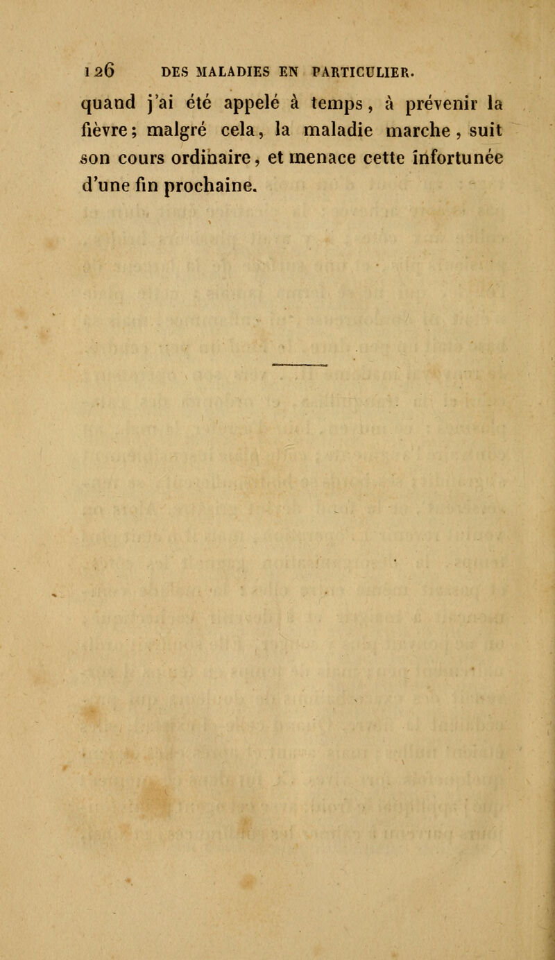 1 26 DES MALADIES EN PARTICULIER. quand j'ai été appelé à temps, à prévenir la fièvre ; malgré cela, la maladie marche, suit son cours ordinaire, et menace cette infortunée d'une fin prochaine. I