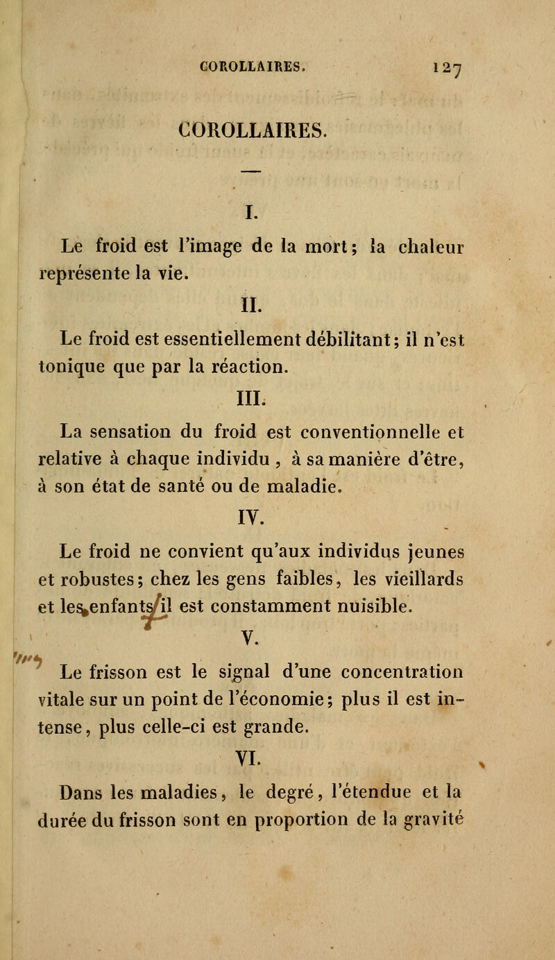 COROLLAIRES. I. Le froid est Timage de la mort ; la chaleur représente la vie. IL Le froid est essentiellement débilitant; il n'est tonique que par la réaction. IIL La sensation du froid est conventionnelle et relative à chaque individu , à sa manière d'être, à son état de santé ou de maladie. Le froid ne convient qu'aux individus jeunes et robustes ; chez les gens faibles, les vieillards et le^enfanWil est constamment nuisible. M , V. ■ Le frisson est le signal d'une concentration vitale sur un point de l'économie; plus il est in- tense , plus celle-ci est grande. VL Dans les maladies, le degré, l'étendue et la durée du frisson sont en proportion de la gravité