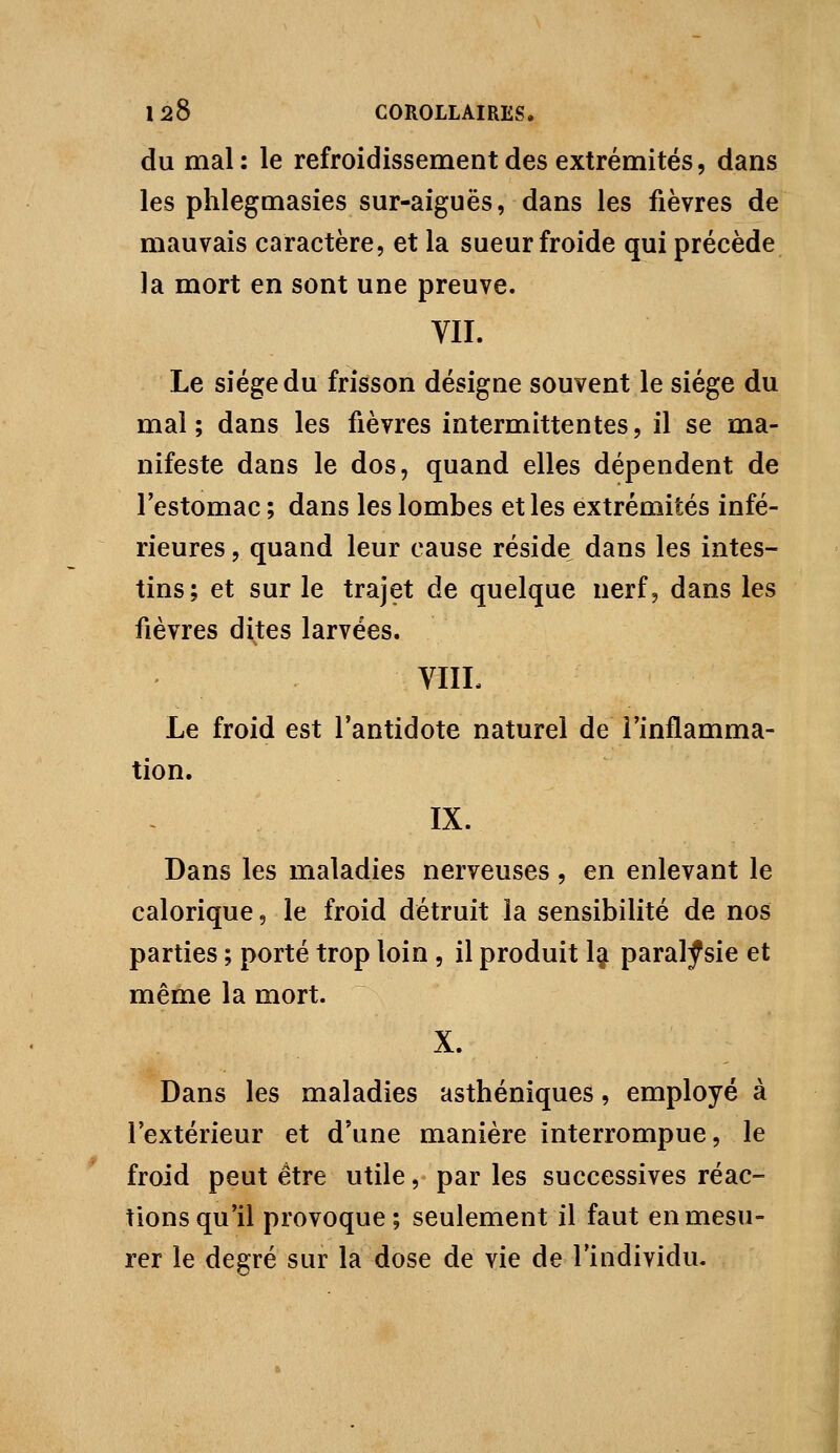 du mal: le refroidissement des extrémités, dans les phlegmasies sur-aiguës, dans les fièvres de mauvais caractère, et la sueur froide qui précède la mort en sont une preuve. VII. Le siège du frisson désigne souvent le siège du mal; dans les fièvres intermittentes, il se ma- nifeste dans le dos, quand elles dépendent de l'estomac ; dans les lombes et les extrémités infé- rieures , quand leur cause réside^ dans les intes- tins; et sur le trajet de quelque nerf, dans les fièvres dites larvées. VIIL Le froid est l'antidote naturel de l'inflamma- tion. IX. Dans les maladies nerveuses, en enlevant le calorique, le froid détruit la sensibilité de nos parties ; porté trop loin, il produit Ij paralysie et même la mort. X. Dans les maladies asthéniques, employé à l'extérieur et d'une manière interrompue, le froid peut être utile, par les successives réac- tions qu'il provoque; seulement il faut en mesu- rer le degré sur la dose de vie de l'individu.
