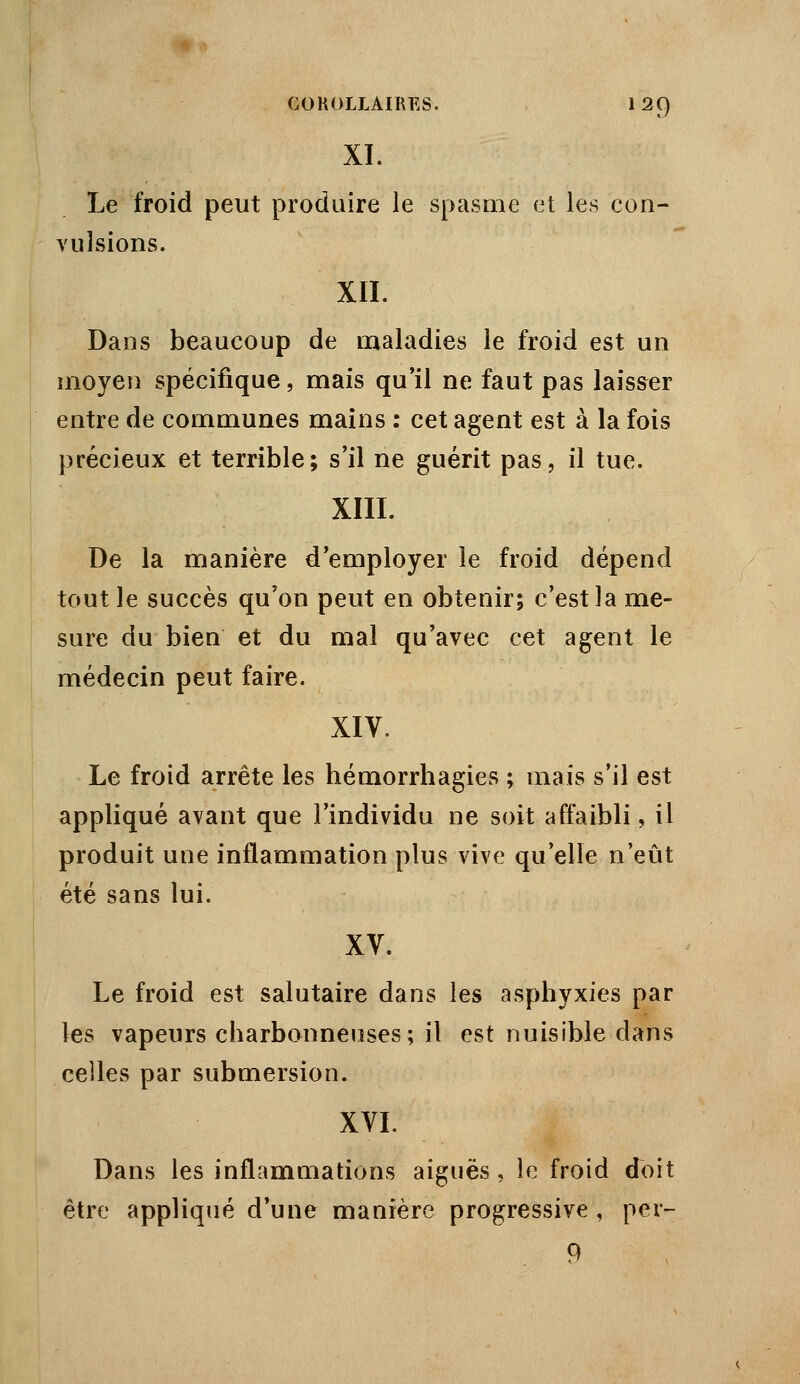 XI. Le froid peut produire le spasme et les con- vulsions. XII. Dans beaucoup de maladies le froid est un moyen spécifique, mais qu'il ne faut pas laisser entre de communes mains : cet agent est à la fois précieux et terrible; s'il ne guérit pas, il tue. XIII. De la manière d'employer le froid dépend tout le succès qu'on peut en obtenir; c'est la me- sure du bien et du mal qu'avec cet agent le médecin peut faire. XIV. Le froid arrête les hémorrhagies ; mais s'il est appliqué avant que l'individu ne soit affaibli, il produit une inflammation plus vive qu'elle n'eût été sans lui. XV. Le froid est salutaire dans les asphyxies par les vapeurs charbonneuses; il est nuisible dans celles par submersion. XVI. Dans les inflammations aiguës, le froid doit être appliqué d'une manière progressive, per- 9