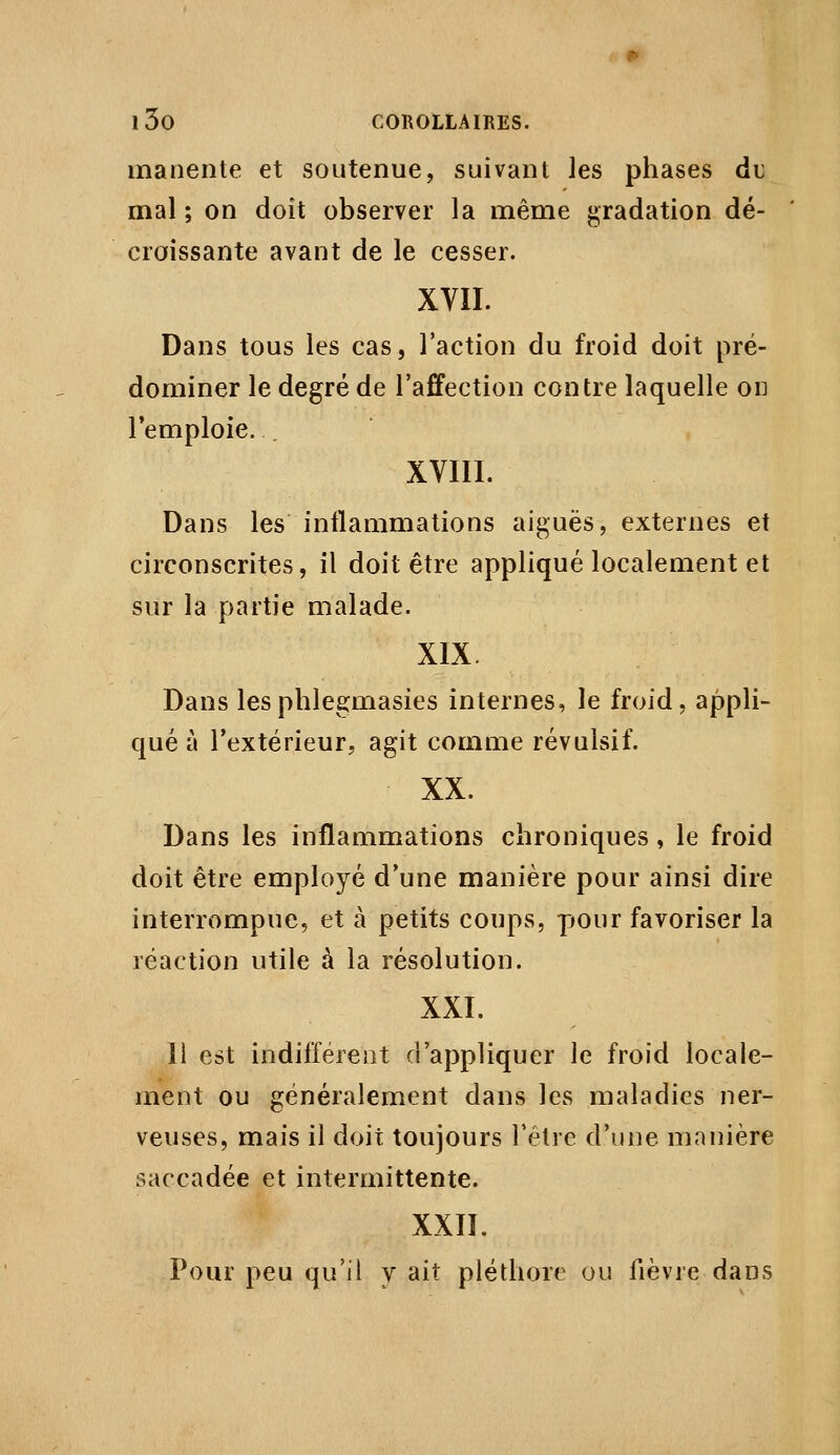 manente et soutenue, suivant les phases du mal ; on doit observer la même ji;radation dé- croissante avant de le cesser. XVII. Dans tous les cas, l'action du froid doit pré- dominer le degré de l'affection contre laquelle on l'emploie. . XVIII. Dans les inflammations aiguës, externes et circonscrites, il doit être appliqué localement et sur la partie malade. XIX. Dans lesphlegmasies internes, le froid, appli- qué à l'extérieur, agit comme révulsif. XX. Dans les inflammations chroniques, le froid doit être employé d'une manière pour ainsi dire interrompue, et à petits coups, pour favoriser la réaction utile à la résolution. XXI. 11 est indifférent d'appliquer le froid locale- ment ou généralement dans les maladies ner- veuses, mais il doit toujours l'être d'une manière saccadée et intermittente. XXII. Pour peu qu'il y ait pléthore ou fièvre dans