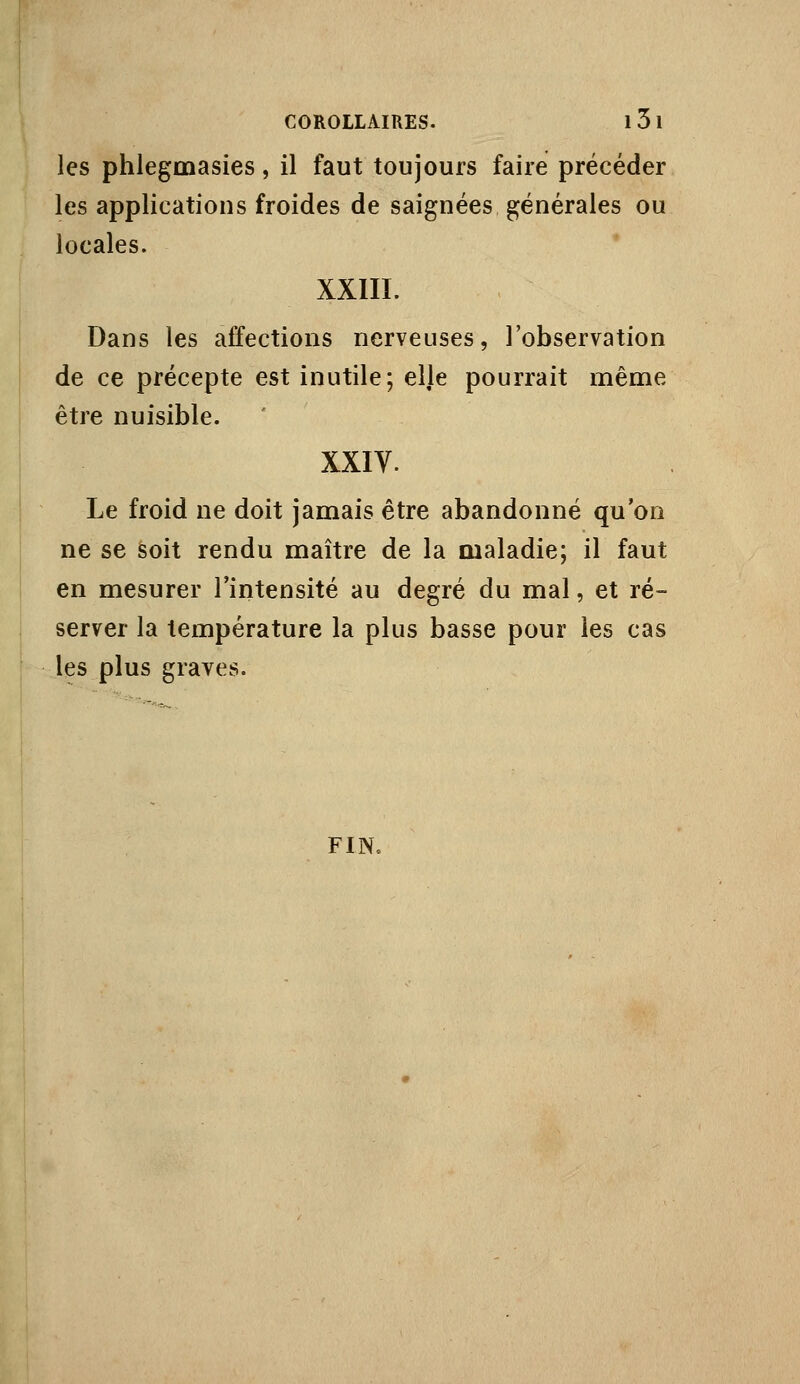 les phlegmasies, il faut toujours faire précéder les applications froides de saignées générales ou locales. XXIII. Dans les affections nerveuses, l'observation de ce précepte est inutile; elje pourrait même être nuisible. XXIV. Le froid ne doit jamais être abandonné qu'on ne se soit rendu maître de la maladie; il faut en mesurer l'intensité au degré du mal, et ré- server la température la plus basse pour les cas les plus graves. FIN.