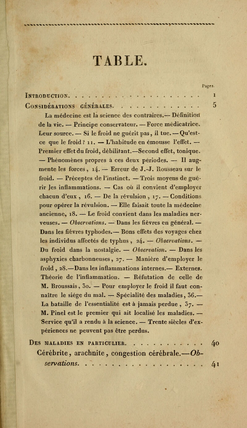 TABLE. Pages. Introduction. . i Considérations générales 5 La médecine est la science des contraires.— Définitioii de la vie. — Principe conservateur. — Force médicatrice. Leur source. — Si le froid ne guérit pas, il tue. — Qu'est- ce que le froid? ii. —L'habitude en émousse l'effet. — Premier effet du froid, débilitant.—Second effet, tonique. — Phénomènes propres à ces deux périodes. — Il aug- mente les forces, i4. — Erreur de J.-J. Rousseau sur le froid. — Préceptes de l'instinct. —Trois moyens de gué- rir Jes inflammations. — Cas où il convient d'employer chacun d'eux , 16. — De la révulsion , 17. —Conditions pour opérer la révulsion. — Elle faisait toute la médecine ancienne, 18. — Le froid convient dans les maladies ner- veuses. — Observations. — Dans les fièvres en général. — Dans les fièvres typhodes.— Bons effets des voyages chez les individus affectés de typhus , 24. — Observations. — Du froid dans la nostalgie. — Observation. — Dans les asphyxies charbonneuses, 27.— Manière d'employer le froid , 28,—Dans les inflammations internes.— Externes. Théorie de l'inflammation. — Réfutation de celle de M. Broussais, 3o. — Pour employer le froid il faut con- naître le siège du mal. — Spécialité des maladies, 36.— La bataille de l'essentialité est à jamais perdue , 37. — M. Pinel est le premier qui ait localisé les maladies. — Service qu'il a rendu à la science. — Trente siècles d'ex- périences ne peuvent pas être perdus. Des maladies en particulier 40 Cérébrite, arachnite, congestion cérébrale.—Ob- servations. 41