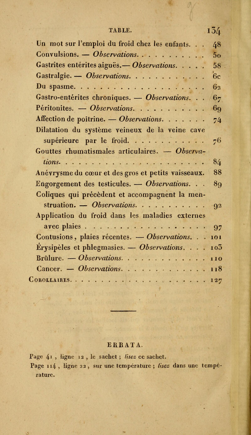 Un mot sur l'emploi du froid chez les enfants. . . 48 Convulsions. — Obseri>ations 5o Gastrites entérites aiguës.— Observations 58 Gastralgie. — Observations 6c Du spasme 62 Gastro-entérites chroniques. — Observations. . . 67 Péritonites. — Observations. 69 Affection de poitrine. — Observations 74 Dilatation du système veineux de la veine cave supérieure par le froid. 76 Gouttes rhumatismales articulaires. — Observa- tions 84 Anévrysme du cœur et des gros et petits vaisseaux. 88 Engorgement des testicules. — Observations. . . 89 Coliques qui précèdent et accompagnent la men- struation. — Observations 92 Application du froid dans les maladies externes avec plaies 97 Contusions, plaies récentes. —Observations. . . 101 Erysipèles et phlegmasies. — Observations. . . . io3 Brûlure. —Observations 110 Cancer. — Observations 118 CoBoiLAiRES 127 ERRATA. Page 4i 5 ligne 12 , le sachet ; lisez ce sachet. Page ii4 , ligne 22 , sur une température ; lisez dans une tempé- rature.