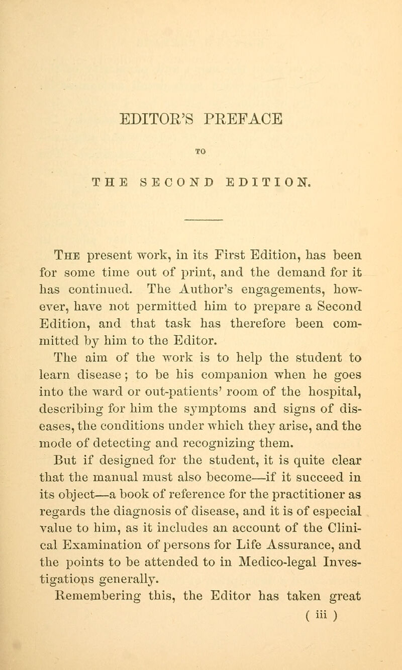 EDITOR'S PREFACE THE SECOND EDITION. The present work, in its First Edition, has been for some time out of print, and the demand for it has continued. The Author's engagements, how- ever, have not permitted him to prepare a Second Edition, and that task has therefore been com- mitted by him to the Editor. The aim of the work is to help the student to learn disease; to be his companion when he goes into the ward or out-patients' room of the hospital, describing for him the symptoms and signs of dis- eases, the conditions under which they arise, and the mode of detecting and recognizing them. But if designed for the student, it is quite clear that the manual must also become—if it succeed in its object—a book of reference for the practitioner as regards the diagnosis of disease, and it is of especial value to him, as it includes an account of the Clini- cal Examination of persons for Life Assurance, and the points to be attended to in Medico-legal Inves- tigations generally. Remembering this, the Editor has taken great