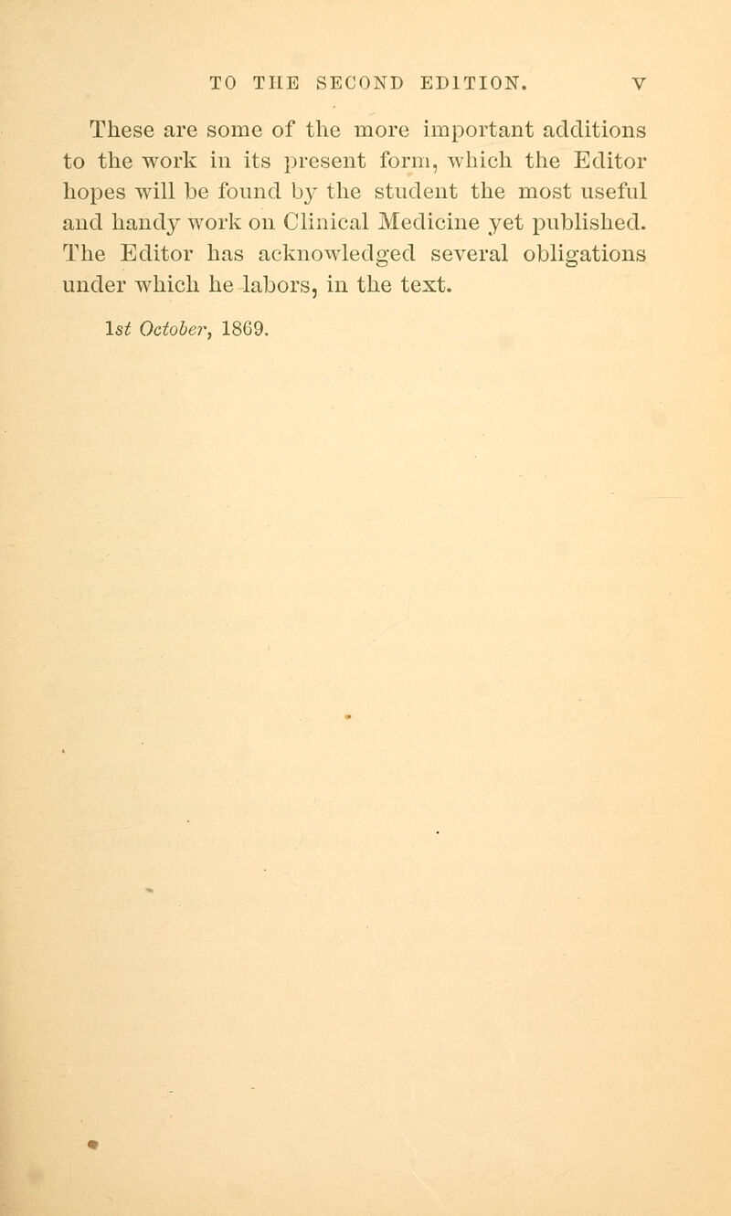 These are some of the more important additions to the work in its present form, which the Editor hopes will be found by the student the most useful and handy work on Clinical Medicine yet published. The Editor has acknowledged several obligations under which he labors, in the text. 1st October, 1869.