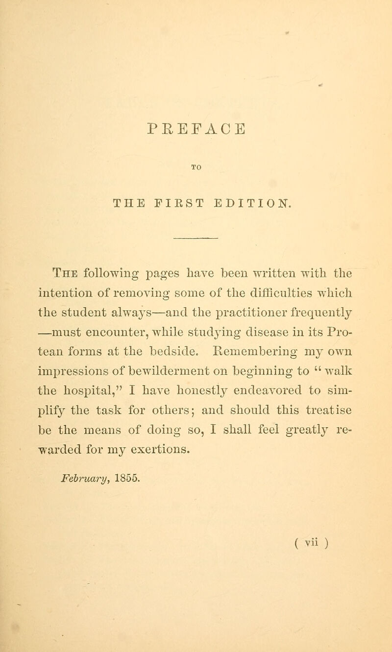 PREFACE THE FIEST EDITION. The following pages have been written with the intention of removing some of the difficulties which the student always—and the practitioner frequently —must encounter, while studying disease in its Pro- tean forms at the bedside. Remembering my own impressions of bewilderment on beginning to  walk the hospital, I have honestly endeavored to sim- plify the task for others; and should this treatise be the means of doing so, I shall feel greatly re- warded for my exertions. February j 1855.