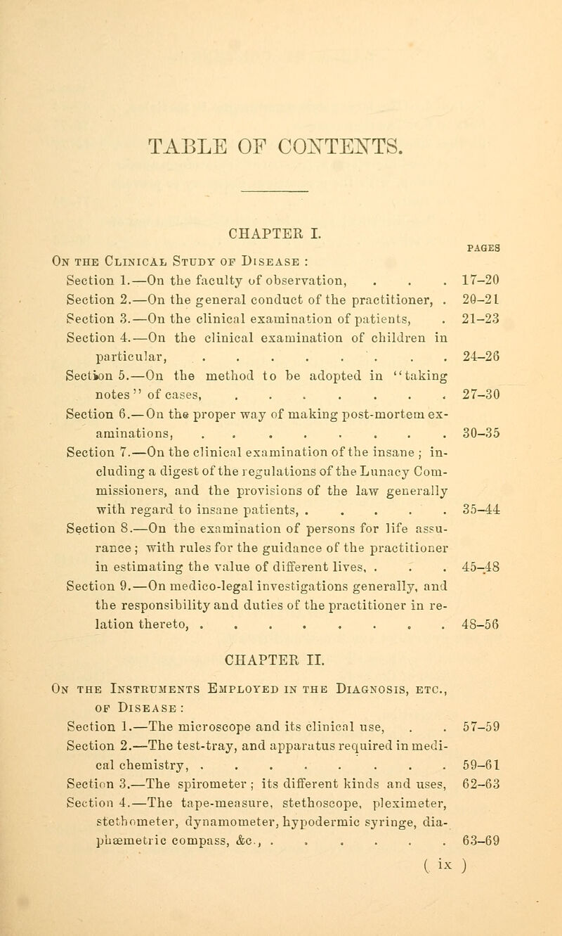 TABLE OF CONTENTS. CHAPTER I. PAGES On the Clinical Study of Disease : Section 1.—On the faculty of observation, . . . 17-20 Section 2.—On the general conduct of the practitioner, . 20-2 L Section 3.—On the clinical examination of patients, . 21-23 Section 4.—On the clinical examination of children in particular, . . . . . . . 24-26 Section 5.—On the method to be adopted in taking notes of cases, ....... 27-30 Section 6.—On the proper way of making post-mortem ex- aminations, . ...... 30-35 Section 7.—On the clinical examination of the insane ; in- cluding a digest of the regulations of the Lunacy Com- missioners, and the provisions of the law generally with regard to insane patients, ..... 35-44 Section 8.—On the examination of persons for life assu- rance ; with rules for the guidance of the practitioner in estimating the value of different lives, . . . 45-48 Section 9.—On medico-legal investigations generally, and the responsibility and duties of the practitioner in re- lation thereto, ........ 4S-56 CHAPTER II. On the Instruments Employed in the Diagnosis, etc., op Disease : Section 1.—The microscope and its clinical use, . . 57-59 Section 2.—The test-tray, and apparatus required in medi- cal chemistry, ........ 59-61 Section 3.—The spirometer ; its different kinds and uses, 62-63 Section 4.—The tape-measure, stethoscope, pleximeter, stethometer, dynamometer, hypodermic syringe, dia- pusemetric compass, &c, ...... 63-69 ( « )