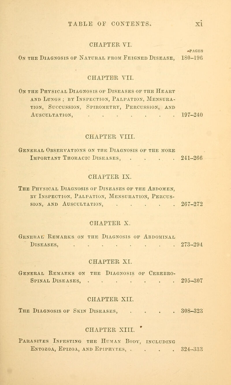 CHAPTER VI. -PAGES On the Diagnosis op Natural from Feigned Disease, 180-10';; CHAPTER VII. On the Physical Diagnosis of Diseases of the Heart and Lungs ; Br Inspection, Palpation, Mensura- tion, Succussion, Spirometry, Percussion, and Auscultation, 197-240 CHAPTER VIII. General Observations on the Diagnosis of the more Important Thoracic Diseases, .... 241-266 CHAPTER IX. The Physical Diagnosis of Diseases of the Abdomen, by Inspection, Palpation, Mensuration, Percus- sion, and Auscultation, ..... 267-272 CHAPTER X. General Remarks on the Diagnosis of Abdominal Diseases, 273-294 CHAPTER XI. General Remarks on the Diagnosis of Cerebro- spinal Diseases, 295-307 CHAPTER XII. The Diagnosis of Skin Diseases, .... 308-323 CHAPTER XIII. * Parasites Infesting the Human Body, including Entozoa, Epizoa, and Epiphytes, .... 324-333