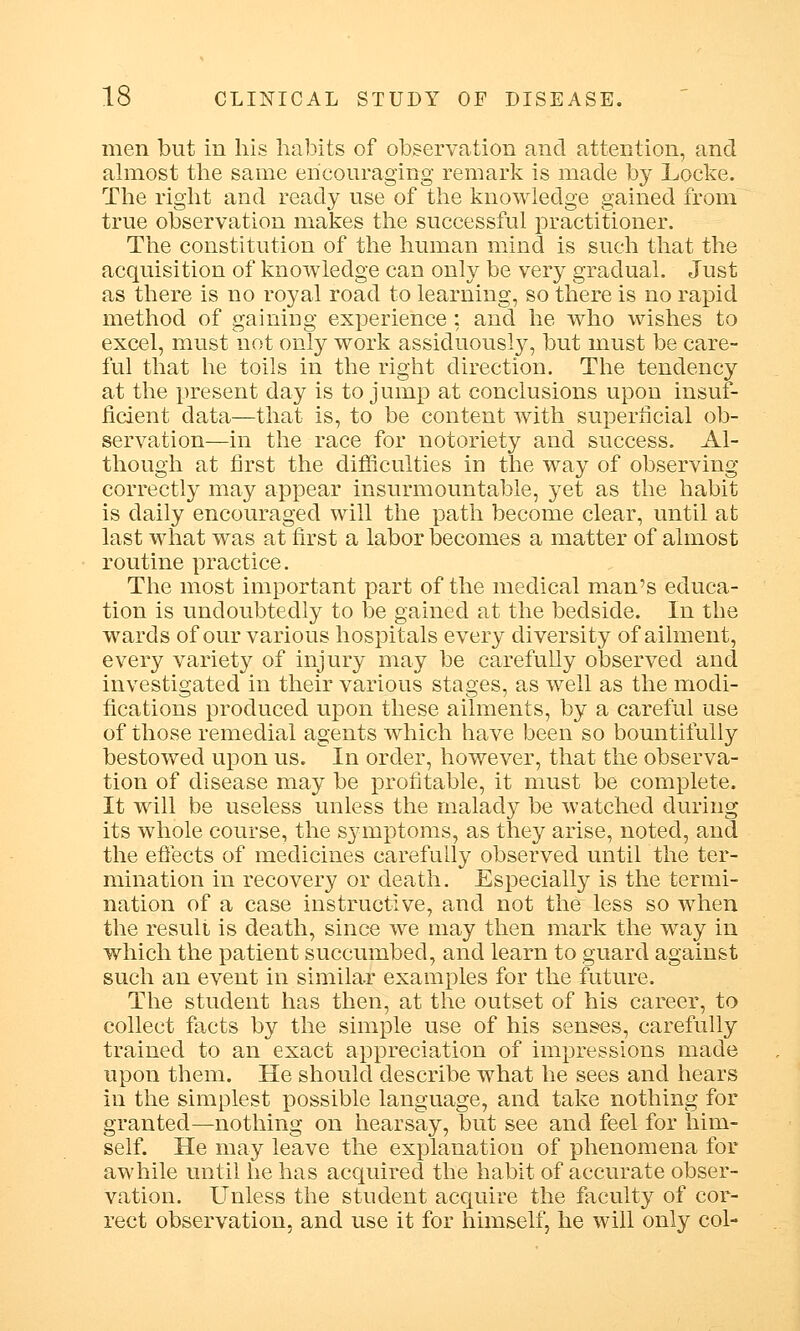 men but in his habits of observation and attention, and almost the same encouraging remark is made by Locke. The right and ready use of the knowledge gained from true observation makes the successful practitioner. The constitution of the human mind is such that the acquisition of knowledge can only be very gradual. Just as there is no royal road to learning, so there is no rapid method of gaining experience; and he who wishes to excel, must not only work assiduously, but must be care- ful that he toils in the right direction. The tendency at the present day is to jump at conclusions upon insuf- ficient data—that is, to be content with superficial ob- servation—in the race for notoriety and success. Al- though at first the difficulties in the way of observing correctly may appear insurmountable, j^et as the habit is daily encouraged will the path become clear, until at last what was at first a labor becomes a matter of almost routine practice. The most important part of the medical man's educa- tion is undoubtedly to be gained at the bedside. In the wards of our various hospitals every diversity of ailment, every variety of injury may be carefully observed and investigated in their various stages, as well as the modi- fications produced upon these ailments, by a careful use of those remedial agents which have been so bountifully bestowed upon us. In order, however, that the observa- tion of disease may be profitable, it must be complete. It will be useless unless the malady be watched during its whole course, the symptoms, as they arise, noted, and the effects of medicines carefully observed until the ter- mination in recovery or death. Especially is the termi- nation of a case instructive, and not the less so when the result is death, since we may then mark the way in which the patient succumbed, and learn to guard against such an event in similar examples for the future. The student has then, at the outset of his career, to collect facts by the simple use of his senses, carefully trained to an exact appreciation of impressions made upon them. He should describe what he sees and hears in the simplest possible language, and take nothing for granted—nothing on hearsay, but see and feel for him- self. He may leave the explanation of phenomena for awhile until he has acquired the habit of accurate obser- vation. Unless the student acquire the faculty of cor- rect observation, and use it for himself, he will only col-