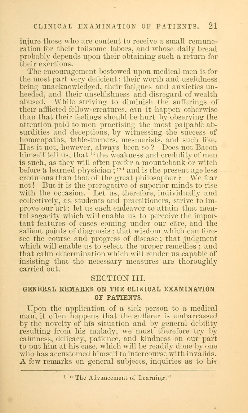 injure those who are content to receive a small remune- ration for their toilsome labors, and whose daily bread probably depends upon their obtaining such a return for their exertions. The encouragement bestowed upon medical men is for the most part very deficient; their worth and usefulness being unacknowledged, their fatigues and anxieties un- heeded, and their unselfishness and disregard of wealth abused. While striving to diminish the sufferings of their afflicted fellow-creatures, can it happen otherwise than that their feelings should be hurt by observing the attention paid to men practising the most palpable ab- surdities and deceptions, by witnessing the success of homoeopaths, table-turners, mesmerists, and such like. Has it not, however, always been so ? Does not Bacon himself tell us, that the weakness and credulity of men is such, as they will often prefer a mountebank or witch before a learned physician;l and is the present age less credulous than that of the great philosopher ? We fear not! But it is the prerogative of superior minds to rise with the occasion. Let us, therefore, individually and collectively, as students and practitioners, strive to im- prove our art: let us each endeavor to attain that men- tal sagacity which will enable us to perceive the impor- tant features of cases coming under our care, and the salient points of diagnosis : that wisdom which can fore- see the course and progress of disease; that judgment which will enable us to select the proper remedies ; and that calm determination which will render us capable of insisting that the necessary measures are thoroughly carried out. SECTION III. GENERAL REMARKS ON THE CLINICAL EXAMINATION OF PATIENTS, Upon the application of a sick person to a medical man, it often happens that the sufferer is embarrassed by the novelty of his situation and by general debility resulting from his malady, we must therefore try by calmness, delicacy, patience, and kindness on our part to put him at his ease, which will be readily done by one who has accustomed himself to intercourse with invalids. A few remarks on general subjects, inquiries as to his 1 The Advancement of Learning.