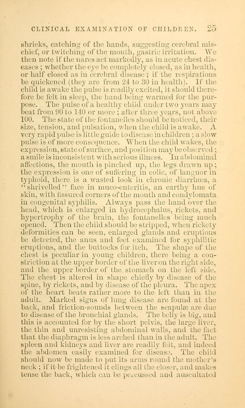 shrieks, catching of the hands, suggesting cerebral mis- chief, or twitching of the mouth, gastric irritation. We then note if the nares act markedly, as in acute chest dis- eases ; whether the eye be completely closed, as in health, or half closed as in cerebral disease ; if the respirations be quickened (they are from 24 to 30 in health). If the child is awake the pulse is readily excited, it should there- fore be felt in sleep, the hand being warmed for the pur- pose. The pulse of a healthy child under two years may beat from 90 to 140 or more ; after three years, not above 100. The state of the fontanelles should be noticed, their size, tension, and pulsation, when the child is awake. A very rapid pulse is little guide to disease in children ; a slow pulse is of more consequence. When the child wakes, the expression, state of surface, and position may be observed ; a smile is inconsistent with serious illness. In abdominal affections, the mouth is pinched up, the legs drawn up ; the expression is one of suffering in colic, of languor in typhoid, there is a wasted lookin chronic diarrhoea, a •shrivelled face in muco-enteritis, an earthy hue of skin, with fissured corners of the mouth and condylomata in congenital syphilis. Always pass the hand over the head, which is enlarged in hydrocephalus, rickets, and hypertrophy of the brain, the fontanelles being much opened. Then the child should be stripped, when rickety deformities can be seen, enlarged glands and eruptions be detected, the anus and feet examined for syphilitic eruptions, and the buttocks for itch. The shape of the chest is peculiar in young children, there being a con- striction at the upper border of the liver on the right side, and the upper border of the stomach on the left side. The chest is altered in shape chiefly by disease of the spine, by rickets, and by disease of the pleura. The apex of the heart beats rather more to the left than in the adult. Marked signs of lung disease are found at the back, and friction-sounds between the scapulse are due to disease of the bronchial glands. The belly is big, and this is accounted, for by the short pelvis, the large liver, the thin and unresisting abdominal walls, and the fact that the diaphragm is less arched than in the adult. The spleen and kidneys and liver are readily felt, and indeed the abdomen easily examined for disease. The child should now be made to put its arms round the mother's neck ; if it-be frightened it clings all the closer, and makes tense the back, which can be pexeus«ed and auscultated