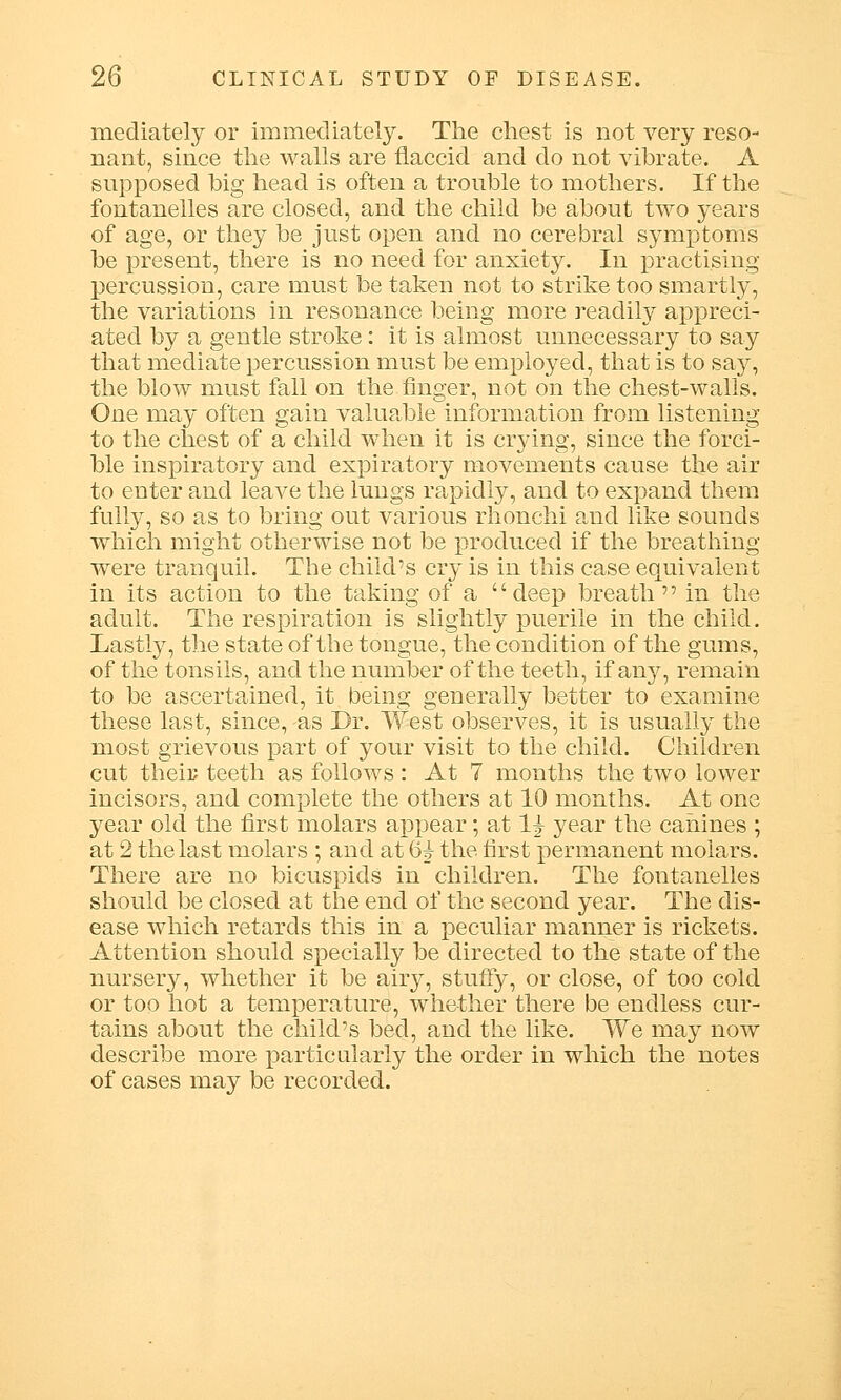 mediately or immediately. The chest is not very reso- nant, since the walls are flaccid and do not vibrate. A supposed big head is often a trouble to mothers. If the fontanelles are closed, and the child be about two years of age, or they be just open and no cerebral symptoms be present, there is no need for anxiety. In practising percussion, care must be taken not to strike too smartly, the variations in resonance being more readily appreci- ated by a gentle stroke: it is almost unnecessary to say that mediate percussion must be employed, that is to say, the blow must fall on the finger, not on the chest-walls. One may often gain valuable information from listening to the chest of a child when it is crying, since the forcf- ble inspiratory and expiratory movements cause the air to enter and leave the lungs rapidly, and to expand them fully, so as to bring out various rhonchi and like sounds which might otherwise not be produced if the breathing- were tranquil. The child's cry is in this case equivalent in its action to the taking of a deep breath in the adult. The respiration is slightly puerile in the child. Lastly, the state of the tongue, the condition of the gums, of the tonsils, and the number of the teeth, if any, remain to be ascertained, it being generally better to examine these last, since, as Dr. West observes, it is usually the most grievous part of your visit to the child. Children cut their teeth as follows : At 7 months the two lower incisors, and complete the others at 10 months. At one year old the first molars appear; at 1^ year the canines ; at 2 the last molars ; and at 63- the first permanent molars. There are no bicuspids in children. The fontanelles should be closed at the end of the second year. The dis- ease which retards this in a peculiar manner is rickets. Attention should specially be directed to the state of the nursery, whether it be airy, stuffy, or close, of too cold or too hot a temperature, whether there be endless cur- tains about the child's bed, and the like. We may now describe more particularly the order in which the notes of cases may be recorded.