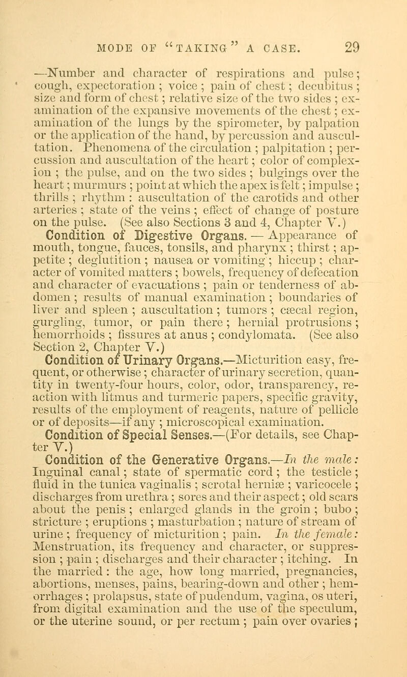 —Number and character of respirations and pulse; cough, expectoration ; voice; pain of chest; decubitus; size and form of chest; relative size of the two sides ; ex- amination of the expansive movements of the chest; ex- amination of the lungs by the spirometer, by palpation or the application of the hand, by percussion and auscul- tation. Phenomena of the circulation ; palpitation ; per- cussion and auscultation of the heart; color of complex- ion ; the pulse, and on the two sides ; bulgings over the heart; murmurs ; point at which the apex is felt; impulse; thrills ; rhythm : auscultation of the carotids and other arteries ; state of the veins ; effect of change of posture on the pulse. (See also Sections 3 and 4, Chapter V.) Condition of Digestive Organs. — Appearance of mouth, tongue, fauces, tonsils, and pharynx ; thirst; ap- petite ; deglutition ; nausea or vomiting ; hiccup ; char- acter of vomited matters ; bowels, frequency of defecation and character of evacuations ; pain or tenderness of ab- domen ; results of manual examination; boundaries of liver and spleen ; auscultation; tumors ; csecal region, gurgling, tumor, or pain there; hernial protrusions ; hemorrhoids ; fissures at anus ; condylomata. (See also Section 2, Chapter Y.) Condition of Urinary Organs.—Micturition easy, fre- quent, or otherwise; character of urinary secretion, quan- tity in twenty-four hours, color, odor, transparency, re- action with litmus and turmeric papers, specific gravity, results of the employment of reagents, nature of pellicle or of deposits—if any ; microscopical examination. Condition of Special Senses.—(For details, see Chap- ter Y.) Condition of the Generative Organs.—In the male: Inguinal canal; state of spermatic cord; the testicle; fluid in the tunica vaginalis ; scrotal hernise ; varicocele ; discharges from urethra; sores and their aspect; old scars about the penis ; enlarged glands in the groin ; bubo; stricture ; eruptions ; masturbation; nature of stream of urine ; frequency of micturition ; pain. In the female: Menstruation, its frequency and character, or suppres- sion ; pain ; discharges and their character ; itching. In the married: the age, how long married, pregnancies, a.bortions, menses, pains, bearing-down and other ; hem- orrhages ; prolapsus, state of pudendum, vagina, os uteri, from digital examination and the use of the speculum, or the uterine sound, or per rectum ; pain over ovaries ;