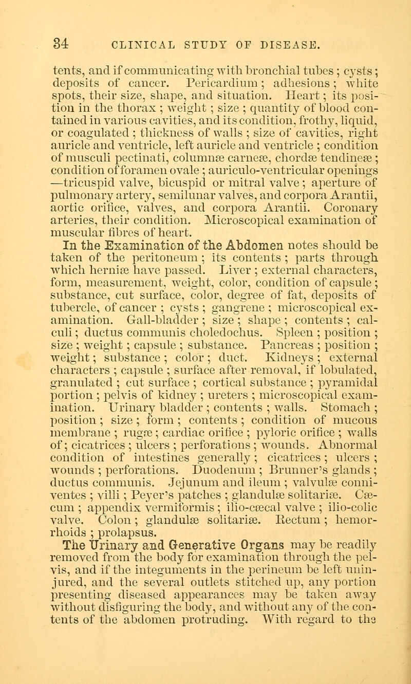 tents, and if communicating with bronchial tubes ; cysts; deposits of cancer. Pericardium ; adhesions ; white spots, their size, shape, and situation. Heart; its posi- tion in the thorax ; weight; size ; quantity of blood con- tained in various cavities, and its condition, frothy, liquid, or coagulated ; thickness of walls ; size of cavities, right auricle and ventricle, left auricle and ventricle ; condition of musculi pectinati, columnse carnege, chordae tenclineae; condition of foramen ovale; auriculo-ventricular openings —tricuspid valve, bicuspid or mitral valve ; aperture of pulmonary artery, semilunar valves, and corpora Arantii, aortic orifice, valves, and corpora Arantii. Coronary arteries, their condition. Microscopical examination of muscular fibres of heart. In the Examination of the Abdomen notes should be taken of the peritoneum ; its contents ; parts through which hernia? have passed. Liver ; external characters, form, measurement, weight, color, condition of capsule; substance, cut surface, color, degree of fat, deposits of tubercle, of cancer ; c}'sts ; gangrene ; microscopical ex- amination. Gall-bladder ; size ; shape ; contents ; cal- culi ; ductus communis choledochus. Spleen ; position ; size ; weight; capsule ; substance. Pancreas ; position ; weight; substance ; color ; duct. Kidneys ; external characters ; capsule ; surface after removal, if lobulated, granulated ; cut surface ; cortical substance ; pyramidal portion ; pelvis of kidney ; ureters ; microscopical exam- ination. Urinary bladder ; contents ; walls. Stomach ; position; size; form; contents ; condition of mucous membrane ; ruga?; cardiac orifice ; pyloric orifice ; walls of; cicatrices ; ulcers ; perforations ; wounds. Abnormal condition of intestines generally; cicatrices ; ulcers ; wounds ; perforations. Duodenum ; Br miner's glands ; ductus communis. Jejunum and ileum ; valvule conni- ventes ; villi; Peyer's patches ; glandulse solitaries. Cse- cum ; appendix vermiformis ; ilio-ceecal valve ; ilio-colic valve. Colon; glandulse solitariae. Rectum; hemor- rhoids ; prolapsus. The IJrinary and Generative Organs may be readily removed from the body for examination through the pel- vis, and if the integuments in the perineum be left unin- jured, and the several outlets stitched up, any portion presenting diseased appearances may be taken away without disfiguring the body, and without any of the con- tents of the abdomen protruding. With regard to tha